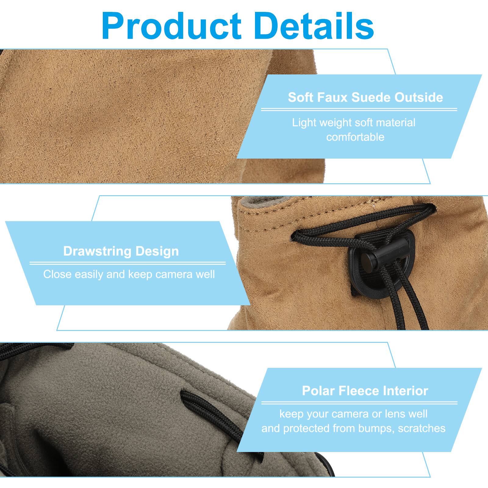 Product Details

- Soft Faux Suede Outside
  - Light weight soft material comfortable

- Drawstring Design
  - Close easily and keep camera well

- Polar Fleece Interior
  - Keep your camera or lens well and protected from bumps, scratches
