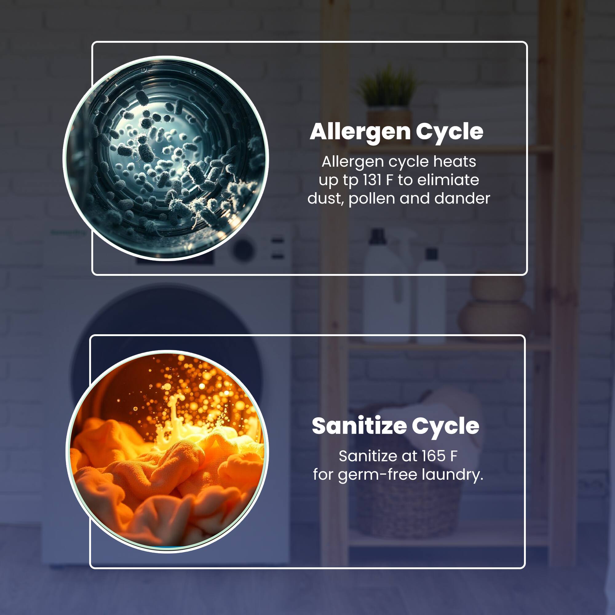 Allergen Cycle  
Allergen cycle heats up to 131 F to eliminate dust, pollen and dander  

Sanitize Cycle  
Sanitize at 165 F for germ-free laundry.
