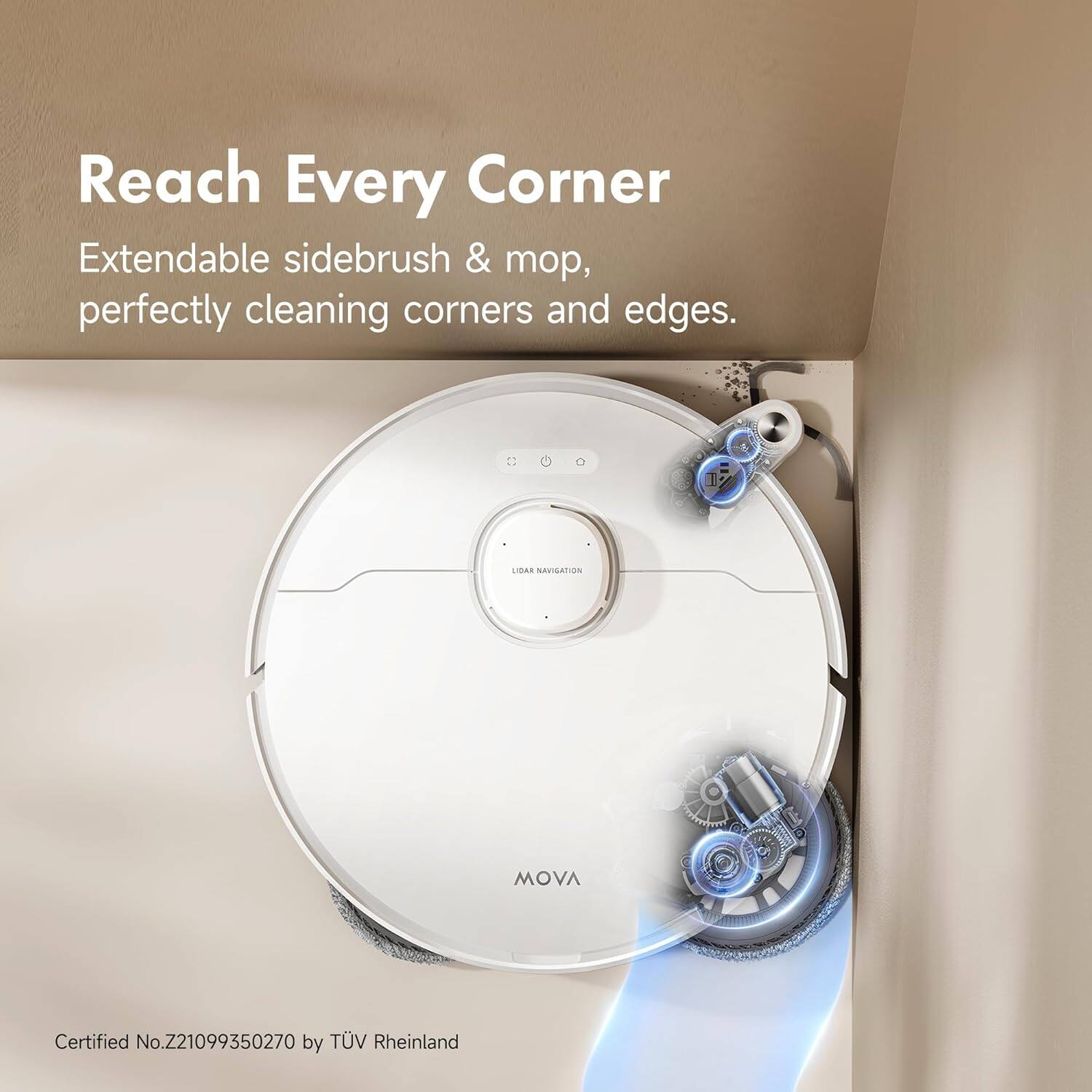 Reach Every Corner
Extendable sidebrush & mop, perfectly cleaning corners and edges.
MOVA
Certified No.Z21099350270 by TÜV Rheinland