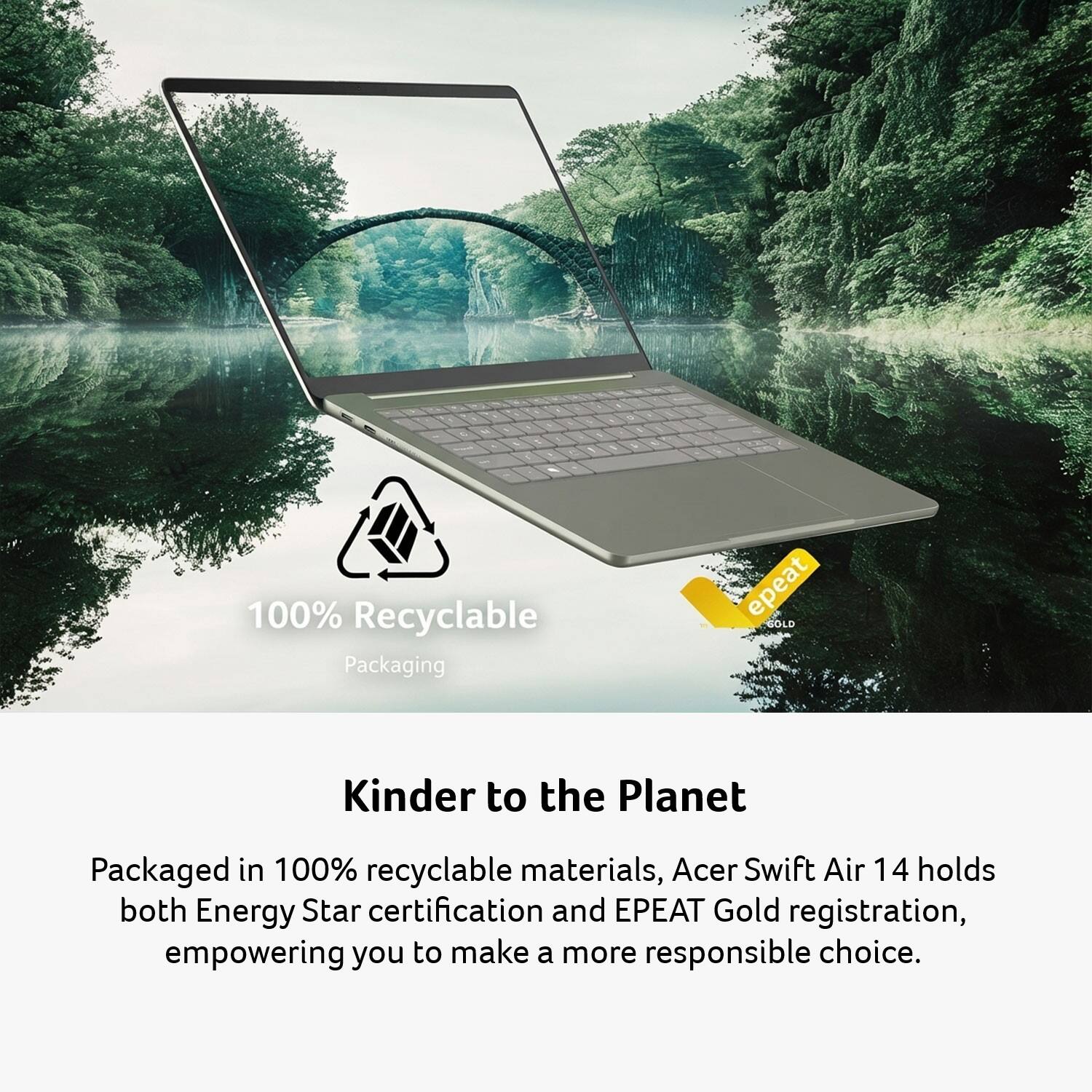 10
100% Recyclable Packaging
Kinder to the Planet
Packaged in 100% recyclable materials, Acer Swift Air 14 holds both Energy Star certification and EPEAT Gold registration, empowering you to make a more responsible choice.
