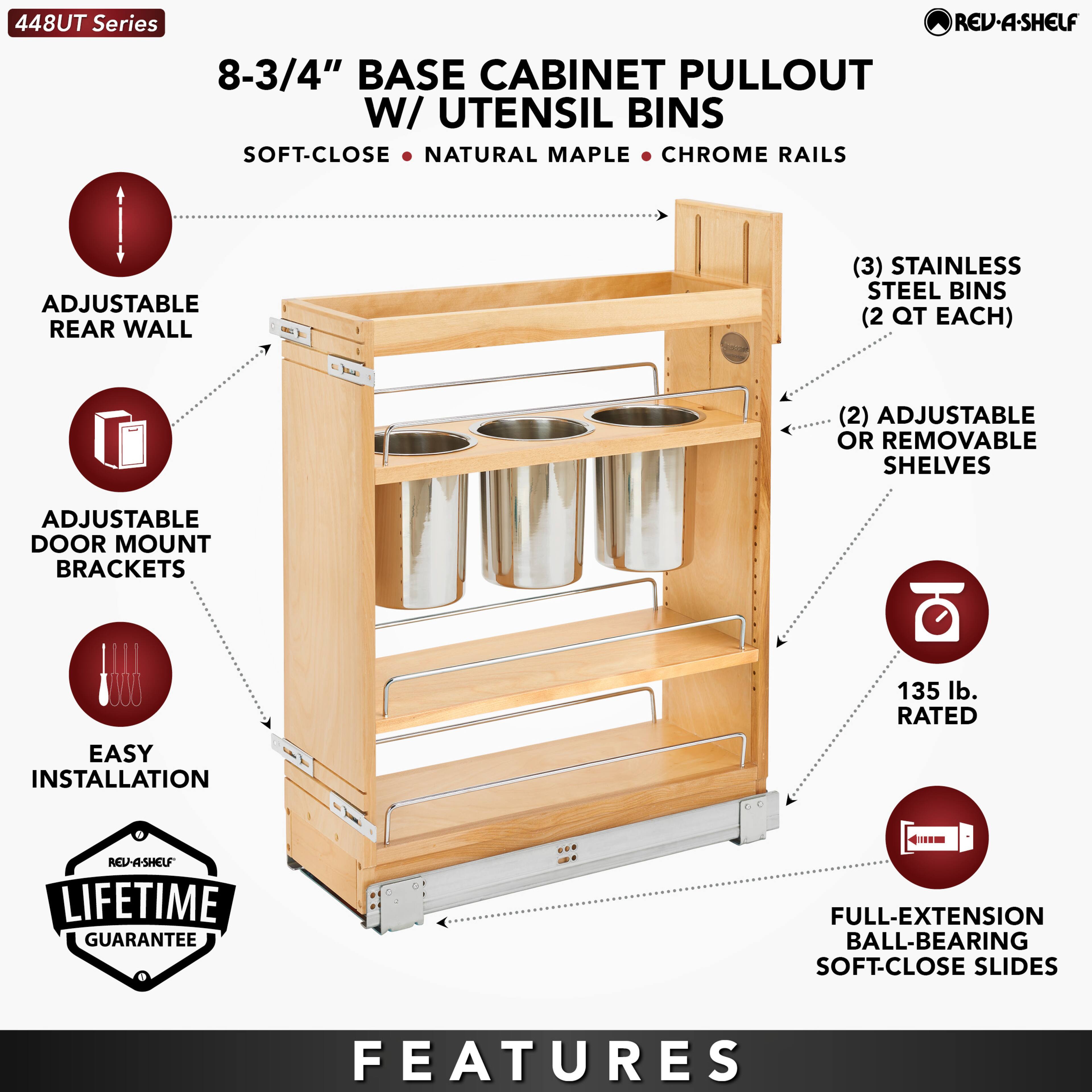448UT Series

8-3/4" BASE CABINET PULLOUT W/ UTENSIL BINS

SOFT-CLOSE • NATURAL MAPLE • CHROME RAILS

ADJUSTABLE REAR WALL

ADJUSTABLE DOOR MOUNT BRACKETS

EASY INSTALLATION

LIFETIME GUARANTEE

FEATURES

(3) STAINLESS STEEL BINS (2 QT EACH)

(2) ADJUSTABLE OR REMOVABLE SHELVES

135 lb. RATED

FULL-EXTENSION BALL-BEARING SOFT-CLOSE SLIDES