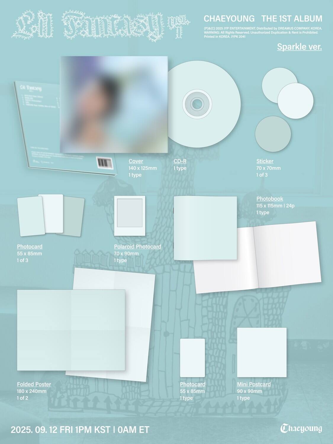 **CHAEYOUNG THE 1ST ALBUM**

**Sparkle ver.**

(P)&(C) 2025 JYP ENTERTAINMENT. Distributed by DREAMUS COMPANY, KOREA.  
WARNING: All rights Reserved. Unauthorized Duplication & Rent is Prohibited.  
Printed in KOREA. JYPK 2041

**Contents:**

- **Cover**  
  140 x 125mm  
  1 type

- **CD-R**  
  1 type

- **Sticker**  
  70 x 70mm  
  1 of 3

- **Photobook**  
  115 x 115mm | 24p  
  1 type

- **Photocard**  
  55 x 85mm  
  1 of 3

- **Polaroid Photocard**  
  70 x 90mm  
  1 type

- **Folded Poster**  
  180 x 240mm  
  1 of 2

- **Photocard**  
  55 x 85mm