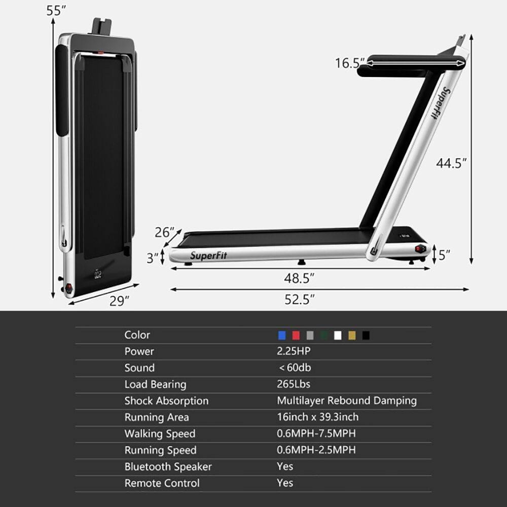 55" 16.5" SuperFit 44.5" 26" 29" 3" SuperFit 48.5" 52.5" 5"  
Color Power Sound Load Bearing Shock Absorption Running Area Walking Speed Running Speed Bluetooth Speaker Remote Control  
2.25HP <60db 265Lbs Multilayer Rebound Damping 16inch x 39.3inch 0.6MPH-7.5MPH 0.6MPH-2.5MPH Yes Yes