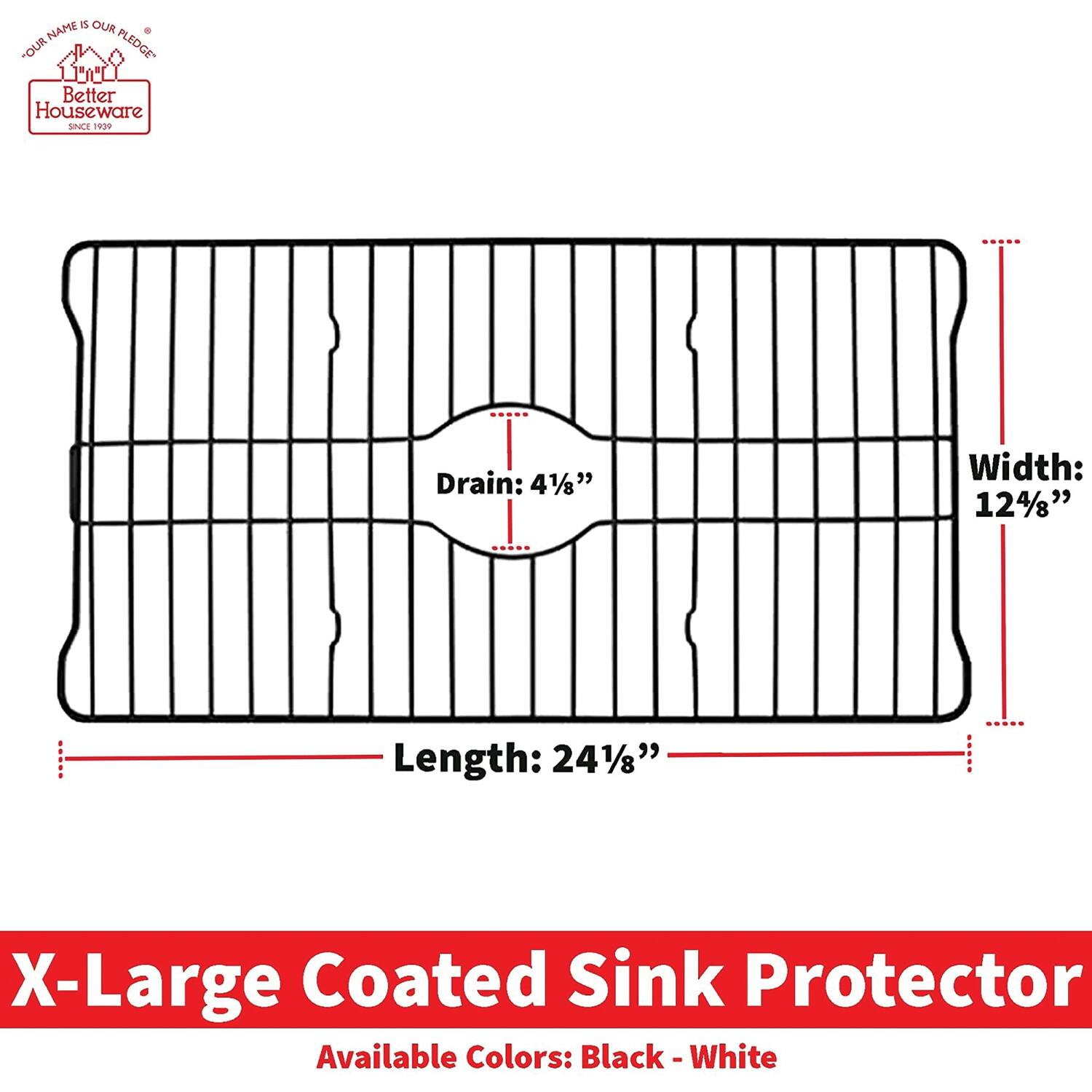 **Better Houseware**  
*Since 1999*  
*Our Name is Our Pledge*

---

**X-Large Coated Sink Protector**

- **Drain:** 4 1/8"
- **Width:** 12 4/8"
- **Length:** 24 1/8"

**Available Colors:** Black - White