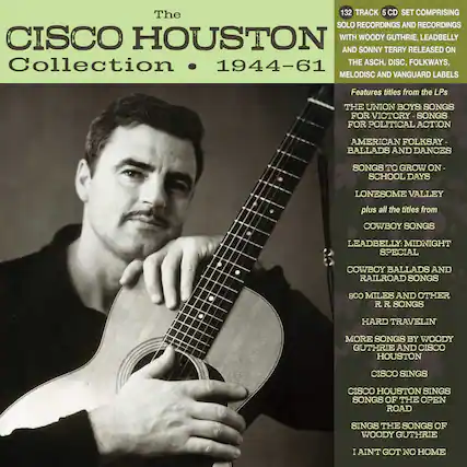The Cisco Houston Collection • 1944-61
132 TRACK 5 CD SET COMPRISING SOLO RECORDINGS AND RECORDINGS WITH WOODY GUTHRIE, LEADBELLY AND SONNY TERRY RELEASED ON THE ASCH, DISC, FOLKWAYS, MELODISC AND VANGUARD LABELS
Features titles from the LPs:
- THE UNION BOYS: SONGS FOR VICTORY - SONGS FOR POLITICAL ACTION
- AMERICAN FOLKSAY - BALLADS AND DANCES
- SONGS TO GROW ON - SCHOOL DAYS
- LONESOME VALLEY
- plus all the titles from
- COWBOY SONGS
- LEADBELLY: MIDNIGHT SPECIAL
- COWBOY BALLADS AND RAILROAD SONGS
- 800 MILES AND OTHER R.R. SONGS
- HARD TRAVELIN
- MORE SONGS BY WOODY GUTHRIE AND CISCO HOUSTON
- CISCO SINGS
- CISCO HOUSTON SINGS SONGS OF THE OPEN ROAD
- SINGS THE SONGS OF WO