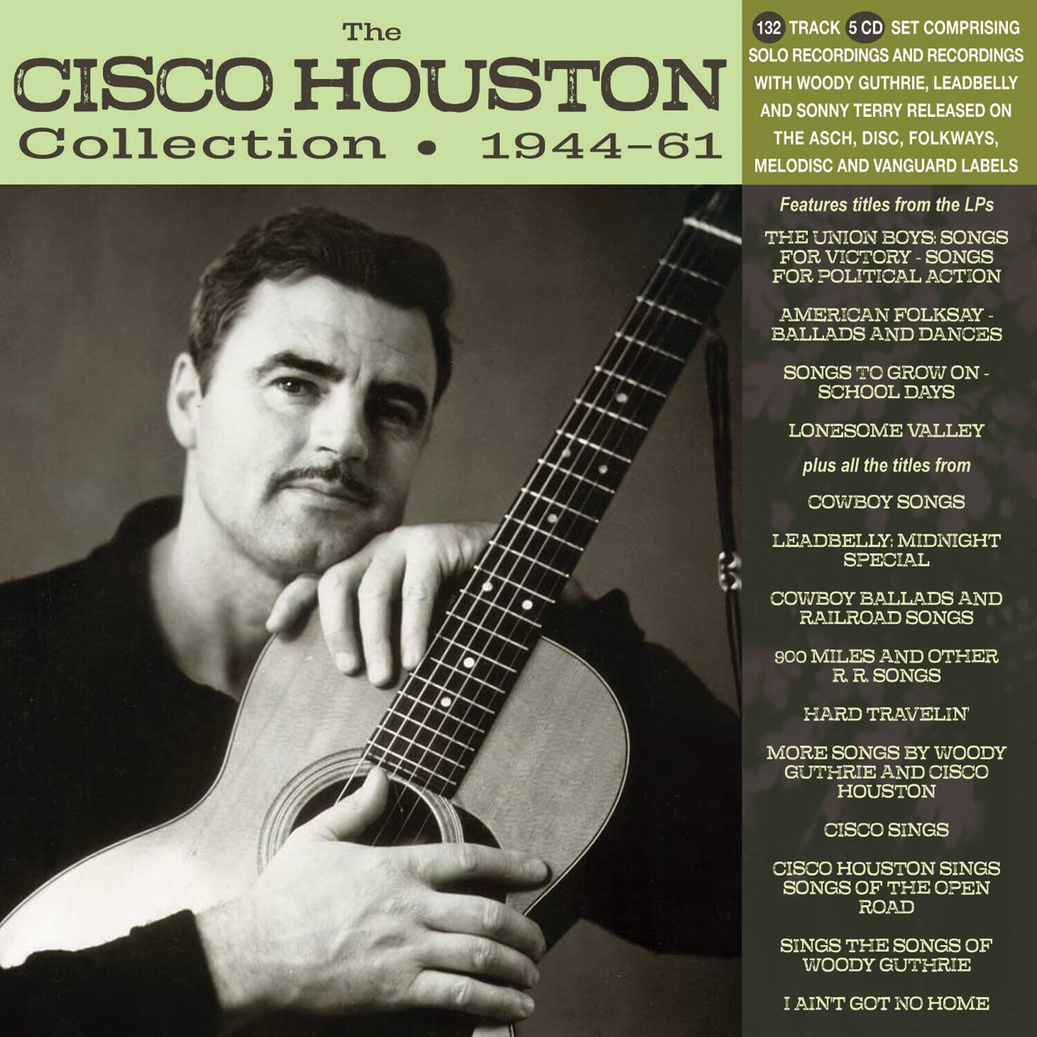 The Cisco Houston Collection • 1944-61

132 TRACK 5 CD SET COMPRISING SOLO RECORDINGS AND RECORDINGS WITH WOODY GUTHRIE, LEADBELLY AND SONNY TERRY RELEASED ON THE ASCH, DISC, FOLKWAYS, MELODISC AND VANGUARD LABELS

Features titles from the LPs:
- THE UNION BOYS: SONGS FOR VICTORY - SONGS FOR POLITICAL ACTION
- AMERICAN FOLKSAY - BALLADS AND DANCES
- SONGS TO GROW ON - SCHOOL DAYS
- LONESOME VALLEY
- plus all the titles from
- COWBOY SONGS
- LEADBELLY: MIDNIGHT SPECIAL
- COWBOY BALLADS AND RAILROAD SONGS
- 800 MILES AND OTHER R.R. SONGS
- HARD TRAVELIN
- MORE SONGS BY WOODY GUTHRIE AND CISCO HOUSTON
- CISCO SINGS
- CISCO HOUSTON SINGS SONGS OF THE OPEN ROAD
- SINGS THE SONGS OF WO