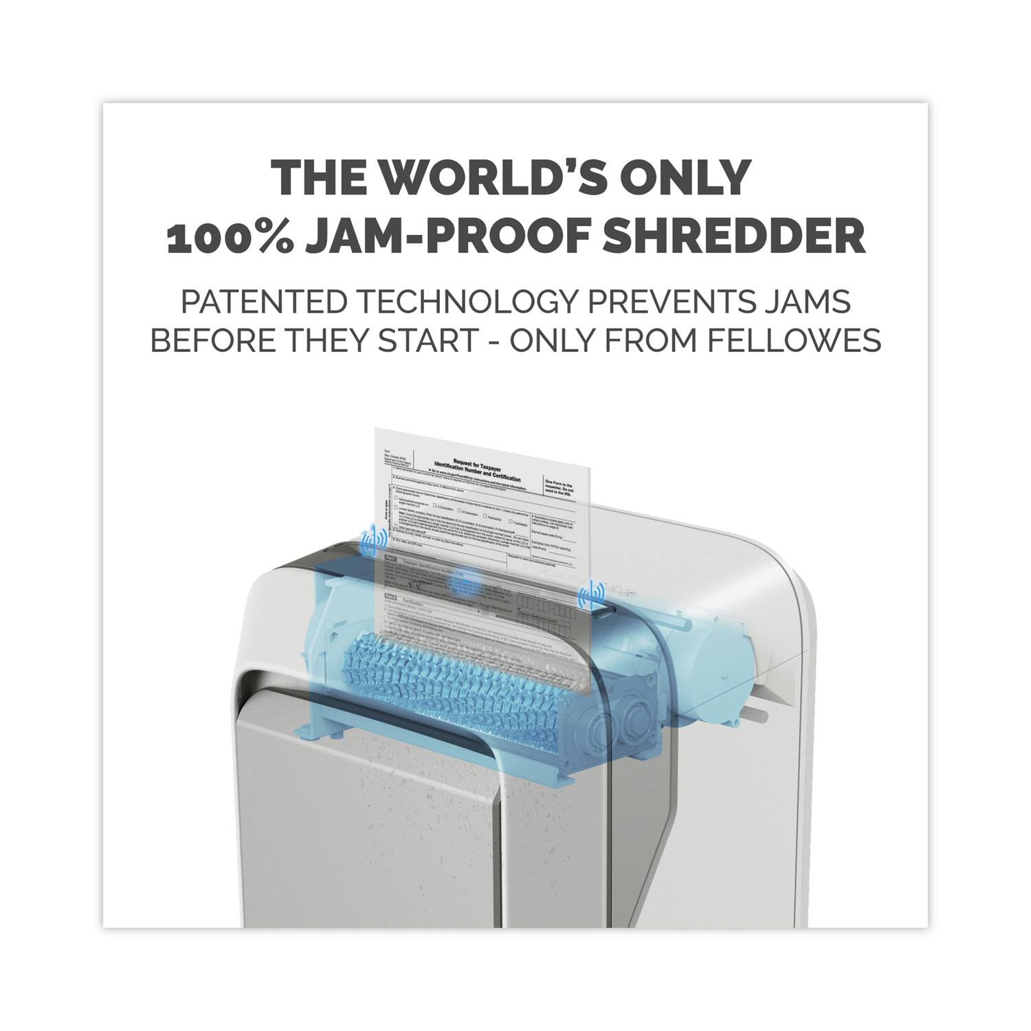 THE WORLD'S ONLY  
100% JAM-PROOF SHREDDER  

PATENTED TECHNOLOGY PREVENTS JAMS BEFORE THEY START - ONLY FROM FELLOWS