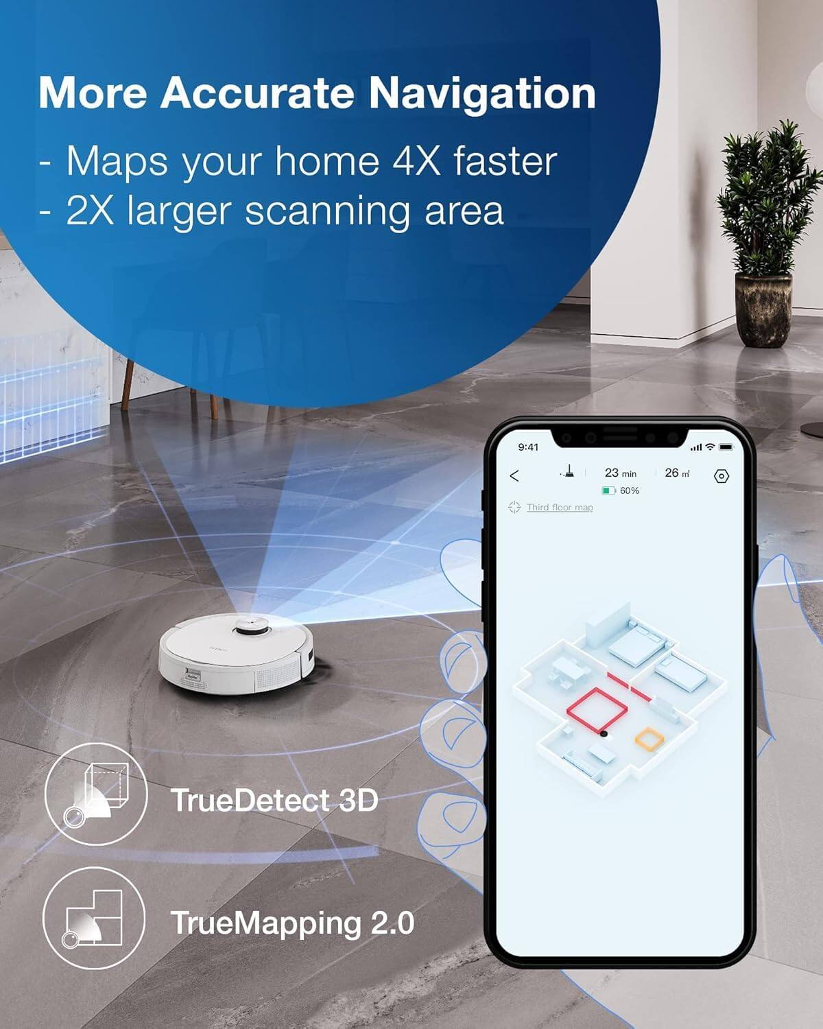 More Accurate Navigation  
- Maps your home 4X faster  
- 2X larger scanning area  

TrueDetect 3D  
TrueMapping 2.0