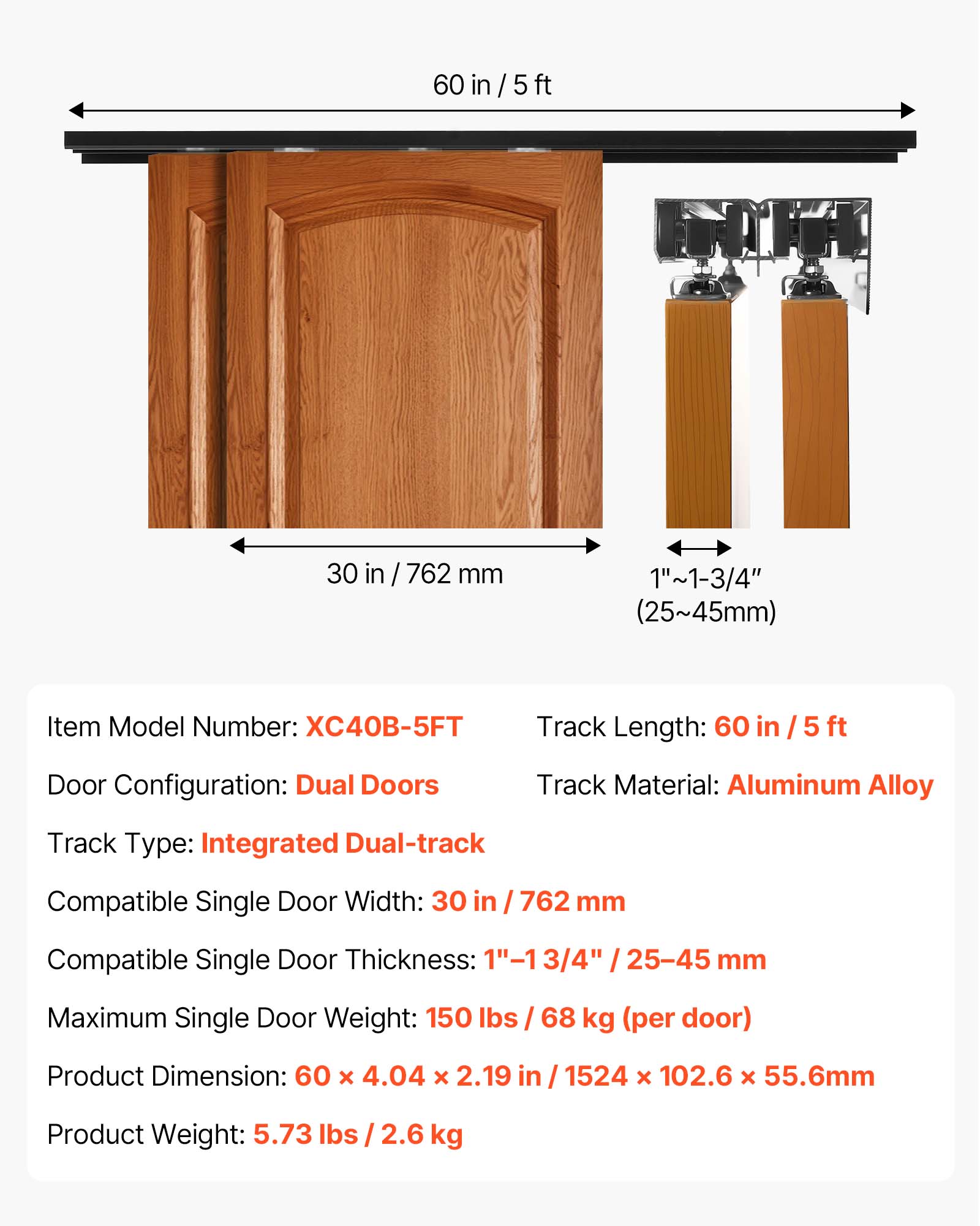 60 in / 5 ft

30 in / 762 mm

1"~1-3/4" (25~45mm)

Item Model Number: XC40B-5FT

Track Length: 60 in / 5 ft

Door Configuration: Dual Doors

Track Material: Aluminum Alloy

Track Type: Integrated Dual-track

Compatible Single Door Width: 30 in / 762 mm

Compatible Single Door Thickness: 3/4" / 25-45 mm

Maximum Single Door Weight: 150 lbs / 68 kg (per door)

Product Dimension: 60 x 4.04 x 2.19 in / 1524 x 102.6 x 55.6mm

Product Weight: 5.73 lbs / 2.6 kg