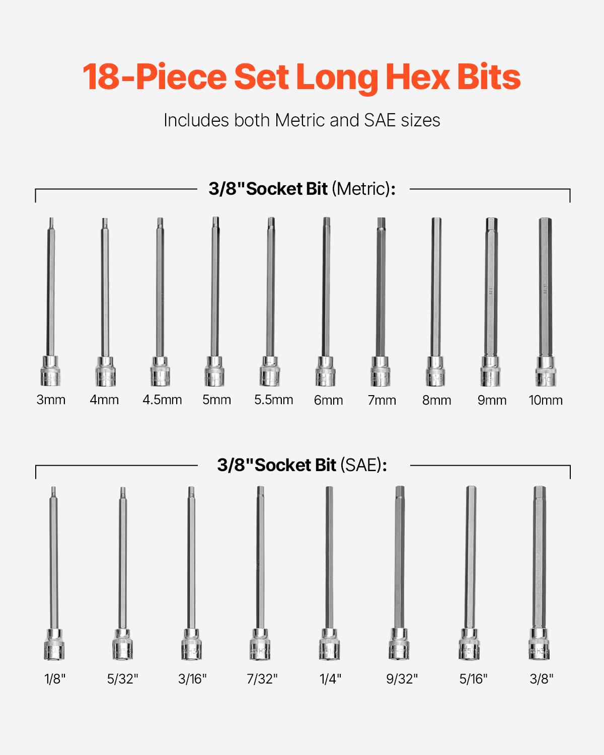 18-Piece Set Long Hex Bits  
Includes both Metric and SAE sizes  

3/8" Socket Bit (Metric):  
3mm 4mm 4.5mm 5mm 5.5mm 6mm 7mm 8mm 9mm 10mm  

3/8" Socket Bit (SAE):  
1/8" 5/32" 3/16" 7/32" 1/4" 9/32" 5/16" 3/8"