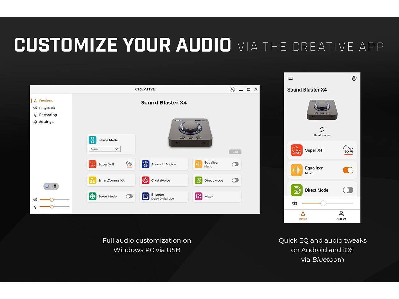 CUSTOMIZE YOUR AUDIO VIA THE CREATIVE APP

Sound Blaster X4

Full audio customization on Windows PC via USB

Quick EQ and audio tweaks on Android and iOS via Bluetooth

Devices
Playback
Recording
Settings

Sound Mode
Music
Super X-Fi
Acoustic Engine
Equalizer Music
SmartComms Kit
Scout Mode
CrystalVoice
Encoder Dolby Digital Live
Mixer

Headphones
Super X-Fi
Equalizer Music
Direct Mode

Device
Account