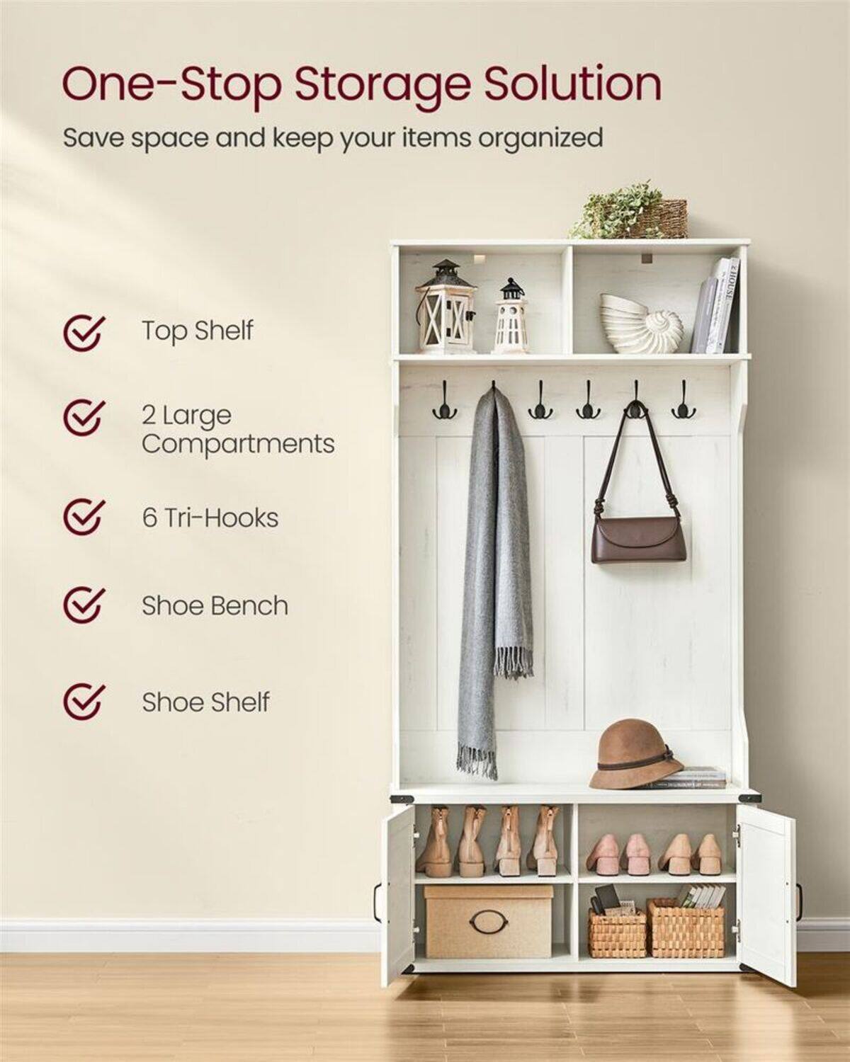One-Stop Storage Solution  
Save space and keep your items organized  

- Top Shelf  
- 2 Large Compartments  
- 6 Tri-Hooks  
- Shoe Bench  
- Shoe Shelf