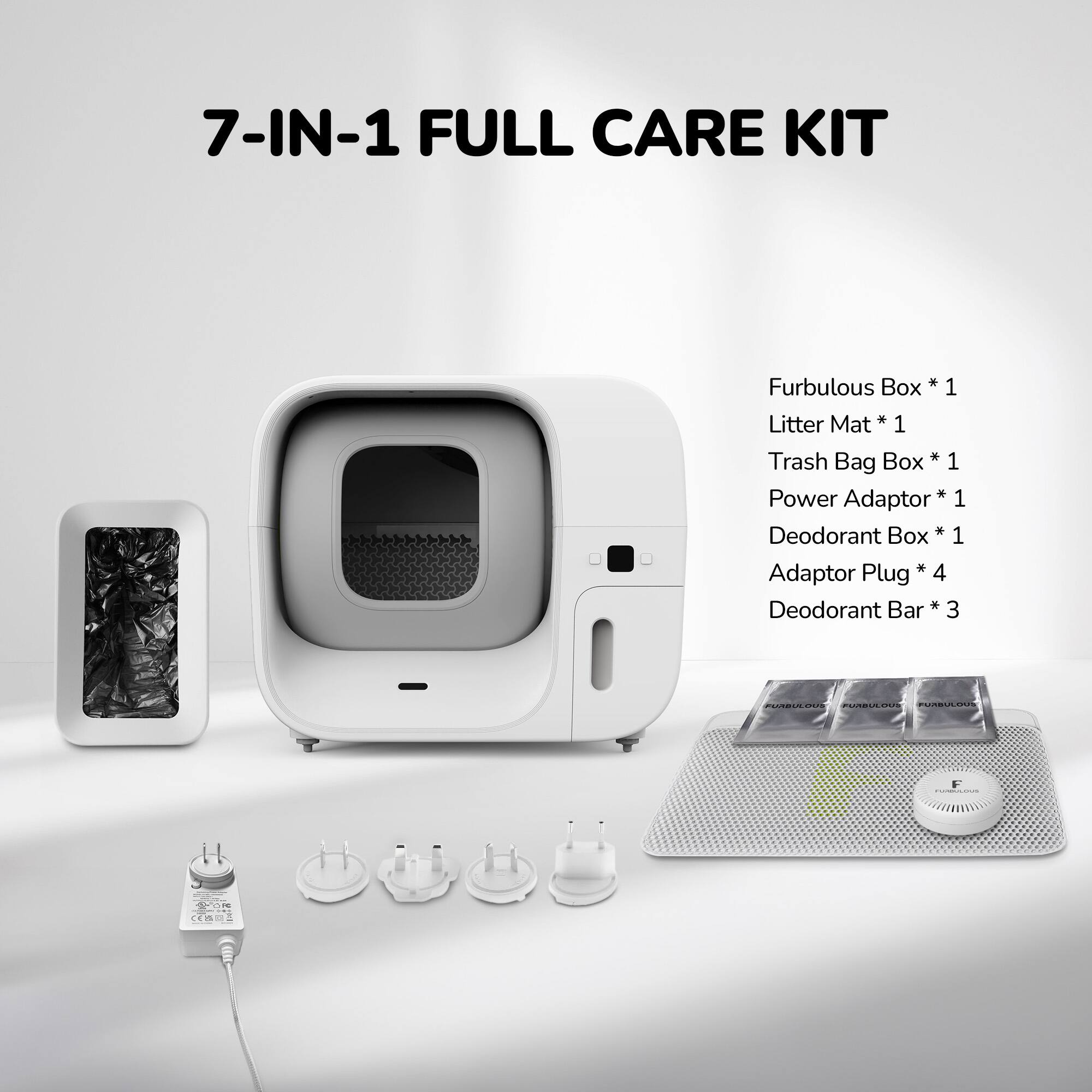 7-IN-1 FULL CARE KIT

Furbulous Box * 1  
Litter Mat * 1  
Trash Bag Box * 1  
Power Adaptor * 1  
Deodorant Box * 1  
Adaptor Plug * 4  
Deodorant Bar * 3
