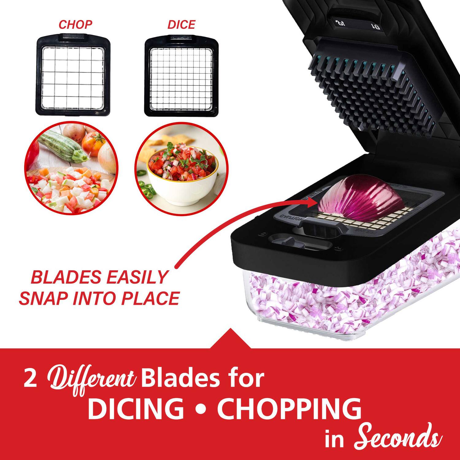 CHOP DICE  
BLADES EASILY SNAP INTO PLACE  

2 Different Blades for DICING • CHOPPING in Seconds