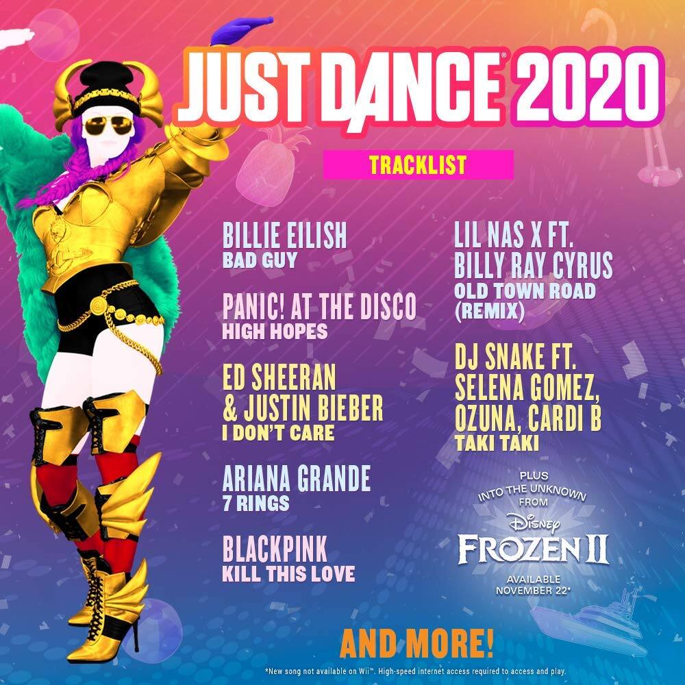**JUST DANCE 2020 TRACKLIST**

- BILLIE EILISH  
  BAD GUY

- PANIC! AT THE DISCO  
  HIGH HOPES

- ED SHEERAN & JUSTIN BIEBER  
  I DON'T CARE

- ARIANA GRANDE  
  7 RINGS

- BLACKPINK  
  KILL THIS LOVE

- LIL NAS X FT. BILLY RAY CYRUS  
  OLD TOWN ROAD (REMIX)

- DJ SNAKE FT. SELENA GOMEZ, OZUNA, CARDI B  
  TAKI TAKI

- PLUS  
  INTO THE UNKNOWN  
  FROM Disney FROZEN II

**AVAILABLE NOVEMBER 22**

*New song not available on Wii. High-speed internet access required to access and play.*