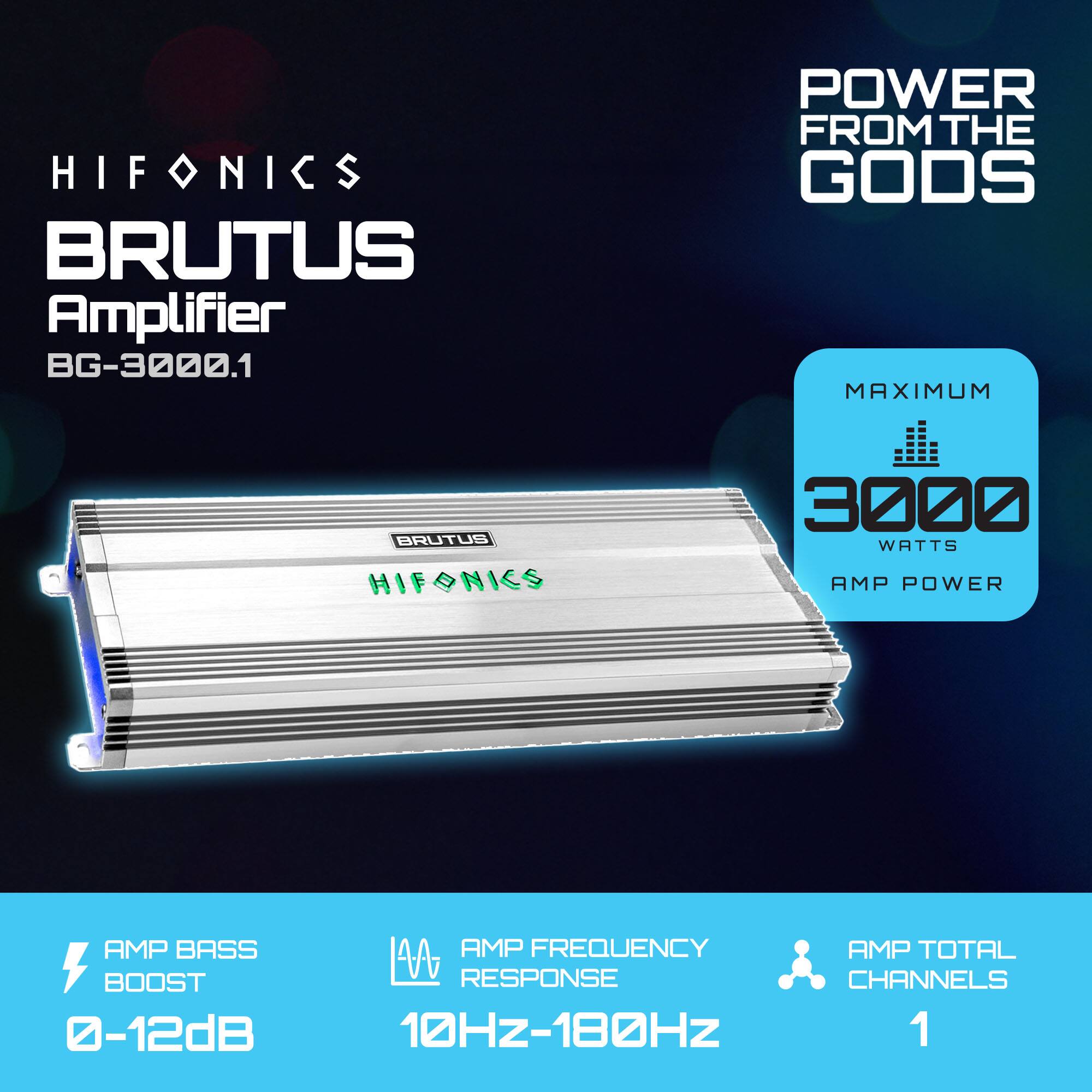 HIFONICS BRUTUS Amplifier BG-3000.1  
POWER FROM THE GODS  

MAXIMUM 3000 WATTS AMP POWER  

AMP BASS BOOST 0-12dB  
AMP FREQUENCY RESPONSE 10Hz-180Hz  
AMP TOTAL CHANNELS 1