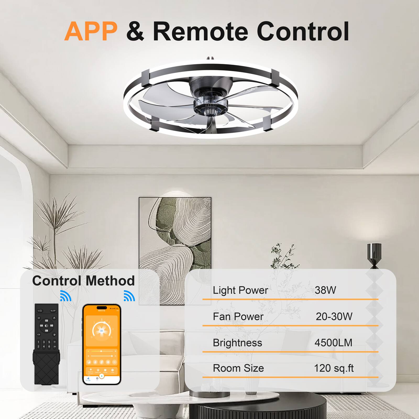 APP & Remote Control

Control Method

Light Power: 38W

Fan Power: 20-30W

Brightness: 4500LM

Room Size: 120 sq.ft