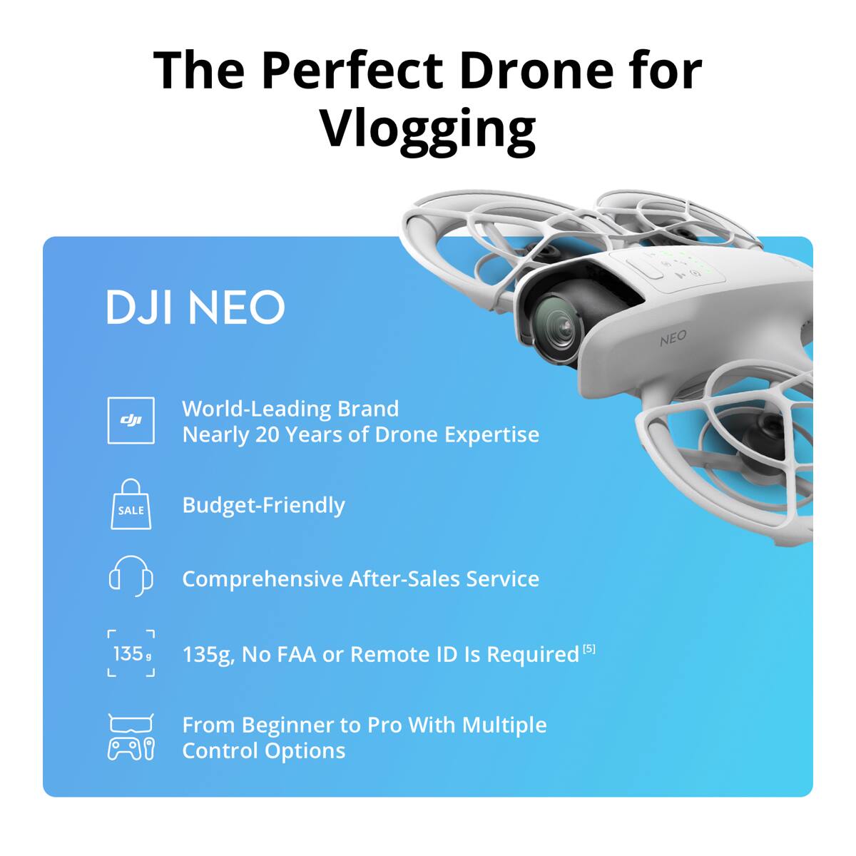 The Perfect Drone for Vlogging

DJI NEO

- World-Leading Brand
- Nearly 20 Years of Drone Expertise
- Budget-Friendly
- Comprehensive After-Sales Service
- 135g, No FAA or Remote ID Is Required
- From Beginner to Pro With Multiple Control Options