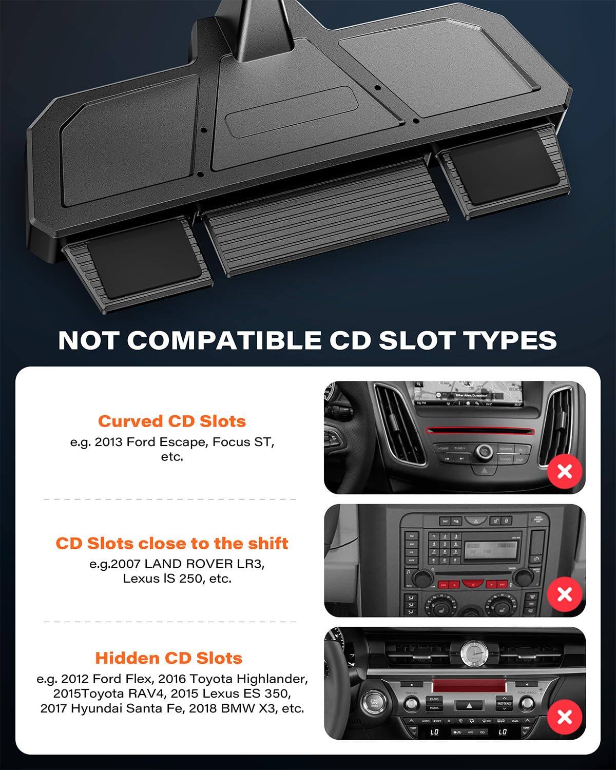 NOT COMPATIBLE CD SLOT TYPES

- Curved CD Slots  
  e.g. 2013 Ford Escape, Focus ST, etc.

- CD Slots close to the shift  
  e.g. 2007 LAND ROVER LR3, Lexus IS 250, etc.

- Hidden CD Slots  
  e.g. 2012 Ford Flex, 2016 Toyota Highlander, 2015 Toyota RAV4, 2015 Lexus ES 350, 2017 Hyundai Santa Fe, 2018 BMW X3, etc.