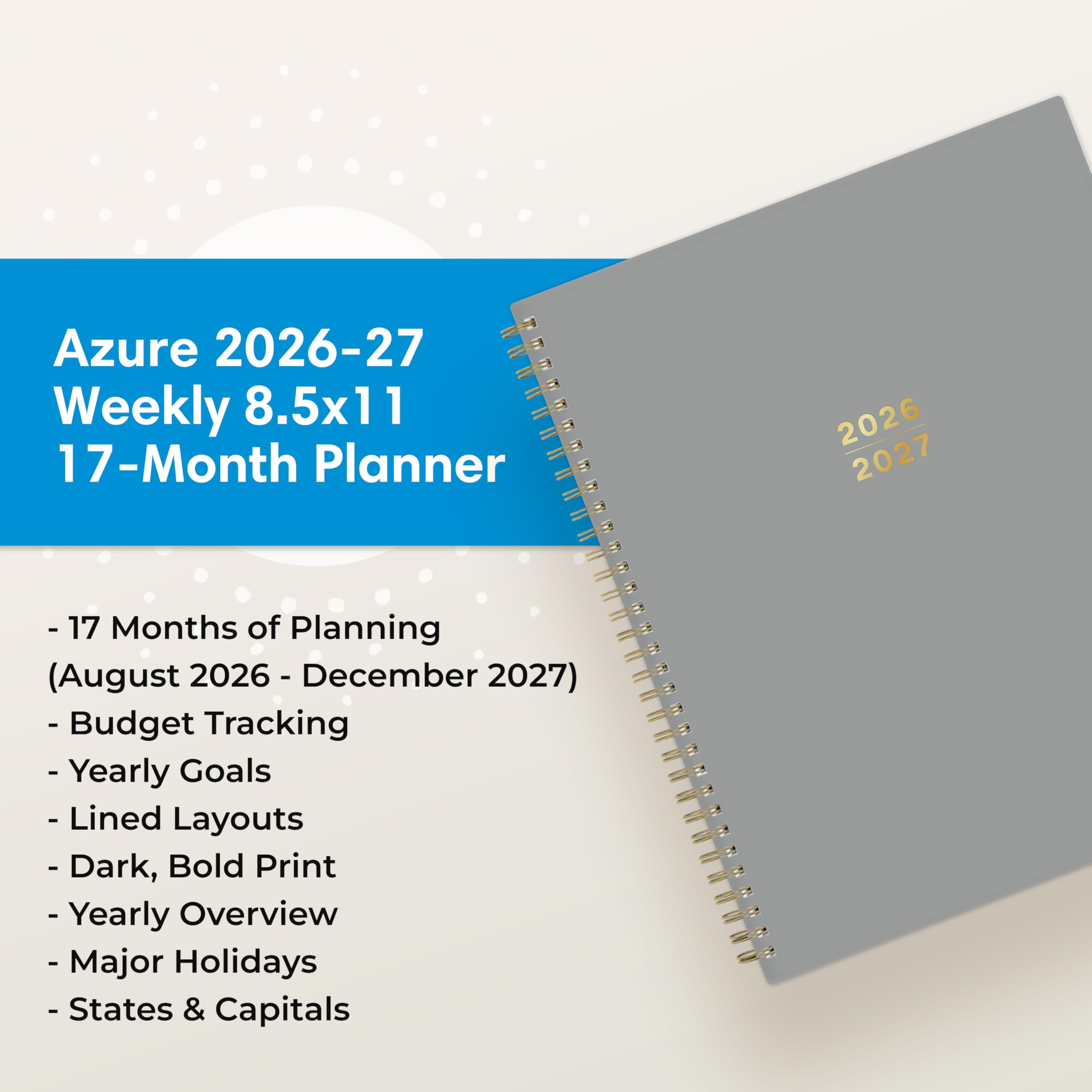 Azure 2026-27 Weekly 8.5x11 17-Month Planner

2026 2027

- 17 Months of Planning (August 2026 - December 2027)
- Budget Tracking
- Yearly Goals
- Lined Layouts
- Dark, Bold Print
- Yearly Overview
- Major Holidays
- States & Capitals