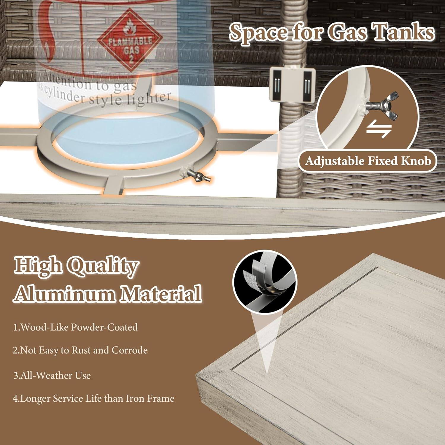 FLAMMABLE GAS  
Attention to gas cylinder style lighter  

Space for Gas Tanks  
Adjustable Fixed Knob  

High Quality Aluminum Material  
1. Wood-Like Powder-Coated  
2. Not Easy to Rust and Corrode  
3. All-Weather Use  
4. Longer Service Life than Iron Frame