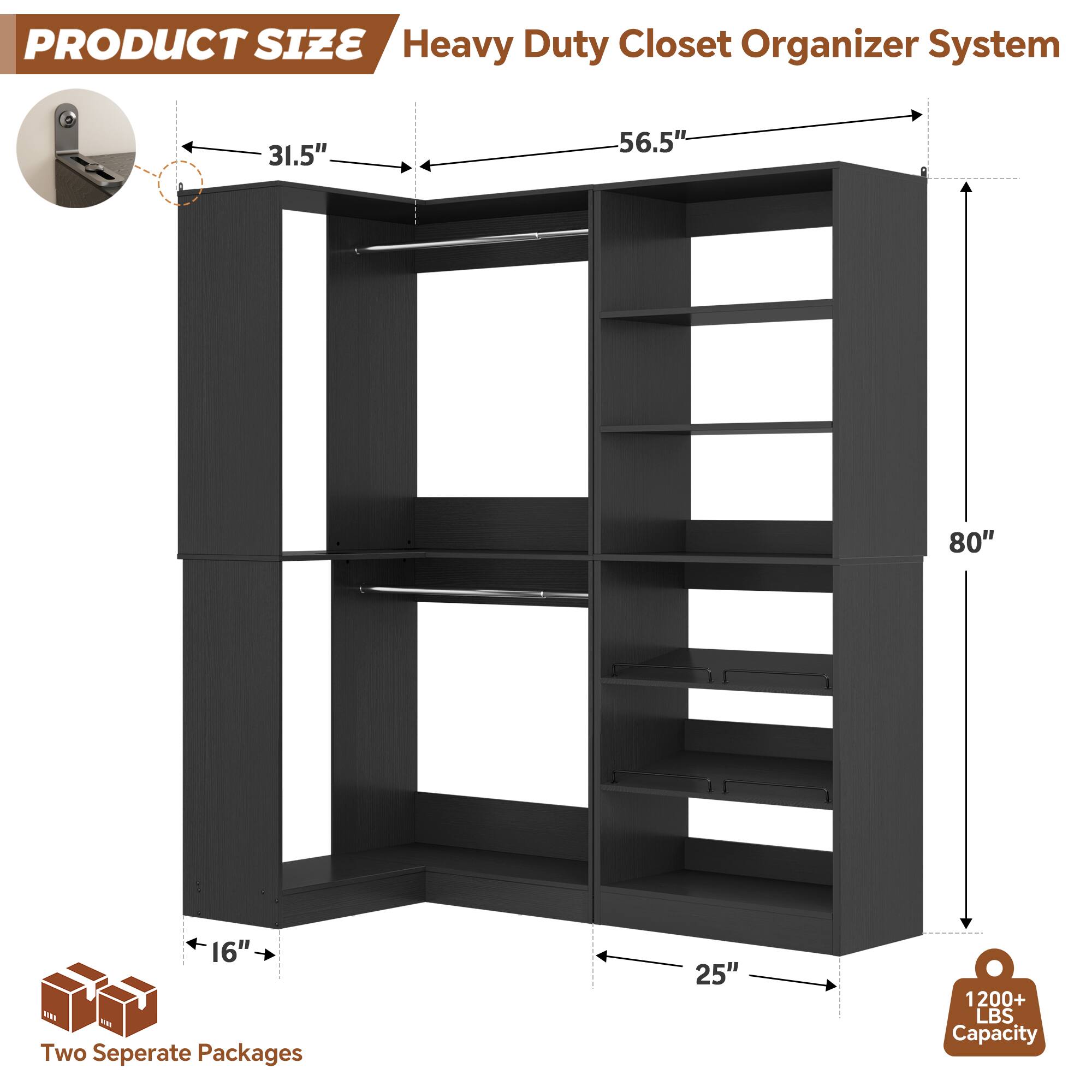 PRODUCT SIZE  
Heavy Duty Closet Organizer System  
31.5" x 56.5" x 80" x 16"  
Two Separate Packages  
25"  
1200+ LBS Capacity