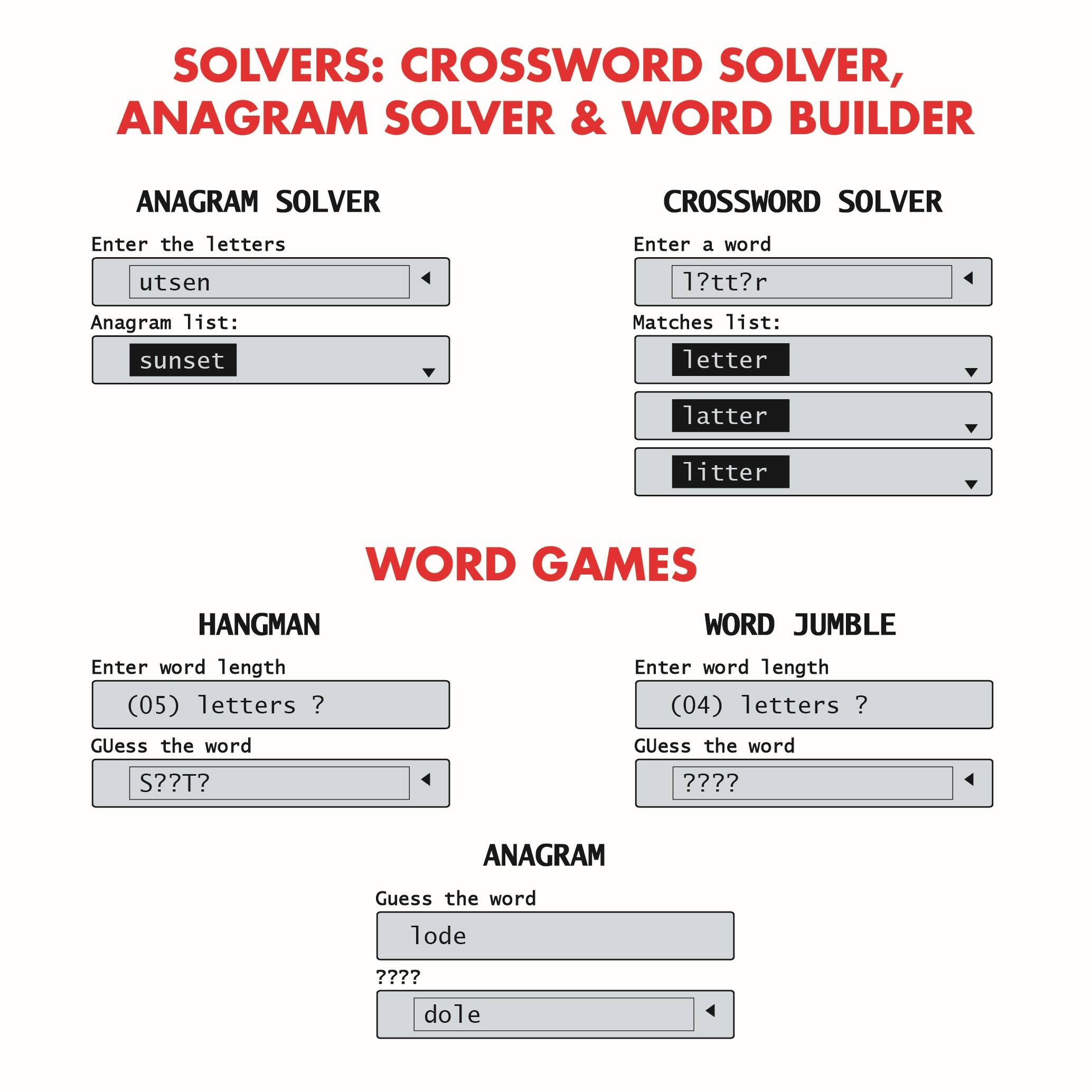 SOLVERS: CROSSWORD SOLVER, ANAGRAM SOLVER & WORD BUILDER

ANAGRAM SOLVER
Enter the letters: utsen
Anagram list: sunset

CROSSWORD SOLVER
Enter a word: 1?tt?r
Matches list: letter, latter, litter

WORD GAMES

HANGMAN
Enter word length: (05) letters ?
Guess the word: S??T?

WORD JUMBLE
Enter word length: (04) letters ?
Guess the word: ?????

ANAGRAM
Guess the word: lode
?????
Guess the word: dole