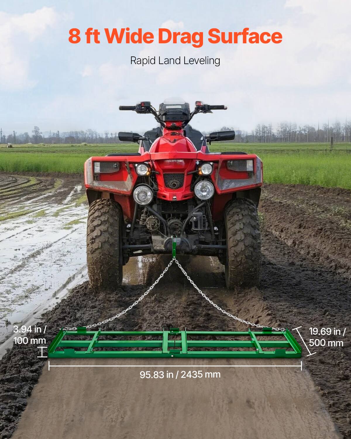 8 ft Wide Drag Surface
Rapid Land Leveling
3.94 in/ 100 mm
19.69 in/ 500 mm
95.83 in / 2435 mm
