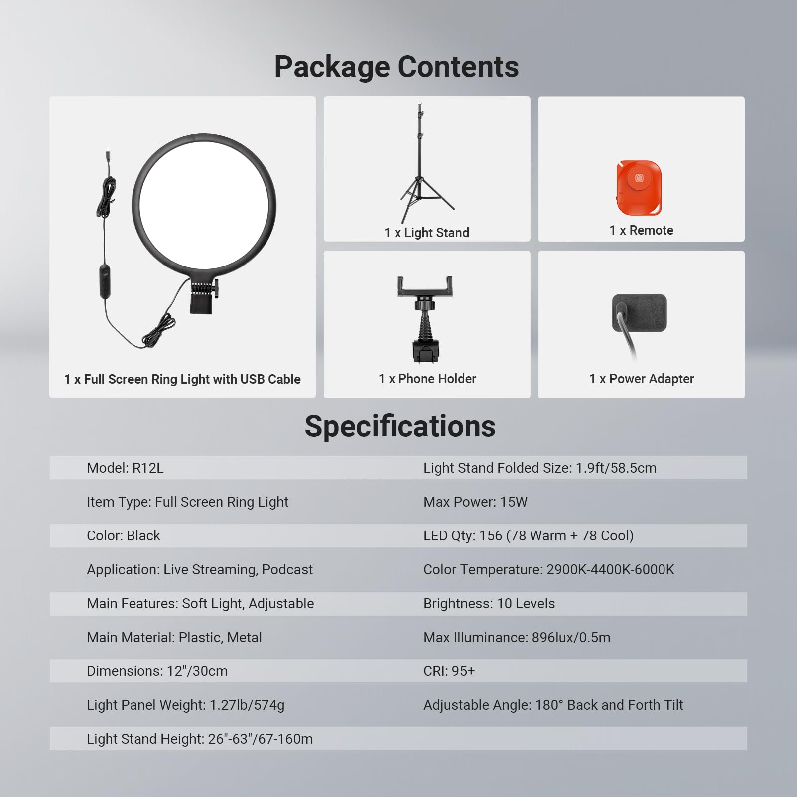 Package Contents
1 x Light Stand
1 x Remote
1 x Full Screen Ring Light with USB Cable
1 x Phone Holder
1 x Power Adapter

Model: R12L

Specifications
Light Stand Folded Size: 1.9ft/58.5cm
Item Type: Full Screen Ring Light
Max Power: 15W
Color: Black
LED Qty: 156 (78 Warm + 78 Cool)
Application: Live Streaming, Podcast
Color Temperature: 2900K-4400K-6000K
Main Features: Soft Light, Adjustable Brightness: 10 Levels
Main Material: Plastic, Metal
Max Illuminance: 896lux/0.5m
CRI: 95+
Light Panel Weight: 1.27lb/574g
Adjustable Angle: 180° Back and Forth Tilt
Light Stand Height: 26"-63"/67-160cm
