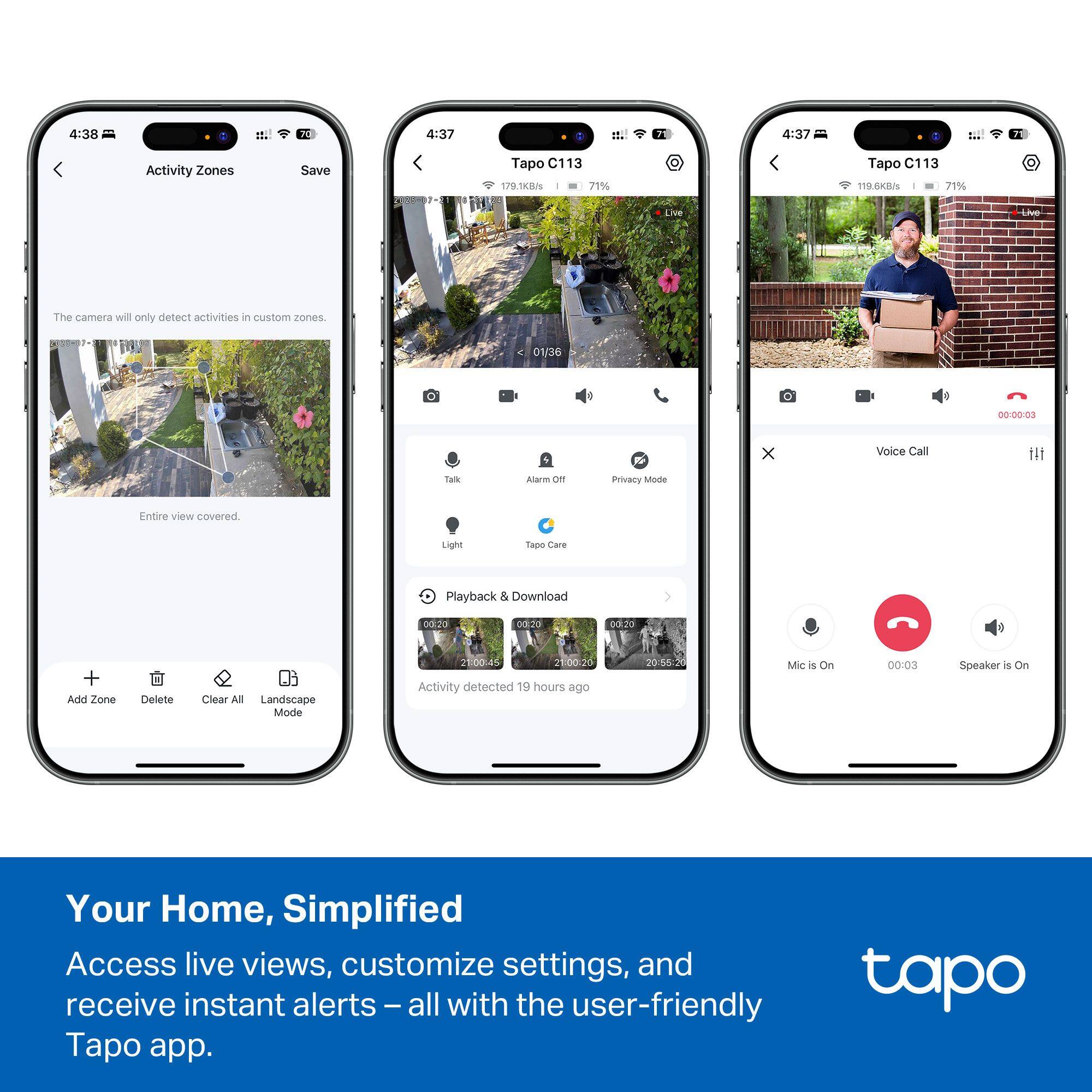 Sure, here is the corrected and grouped text:

---

**Activity Zones**

The camera will only detect activities in custom zones.

- Entire view covered.
- Add Zone
- Delete
- Clear All
- Landscape Mode

**Tapo C113**

- 1.379
- 71%
- Live
- Talk
- Alarm
- Privacy Mode
- Light
- Tapo Care
- Playback & Download
- Activity detected 19 hours ago

**Tapo C113**

- 118.68KB/s
- 71%
- Live
- Voice Call
- Playback & Download
- Activity detected 19 hours ago
- Mic is On
- Speaker is On

**Your Home, Simplified**

Access live views, customize settings, and receive instant alerts – all with the user-friendly Tapo app.

---

This text is organized to reflect the content from the image accurately.