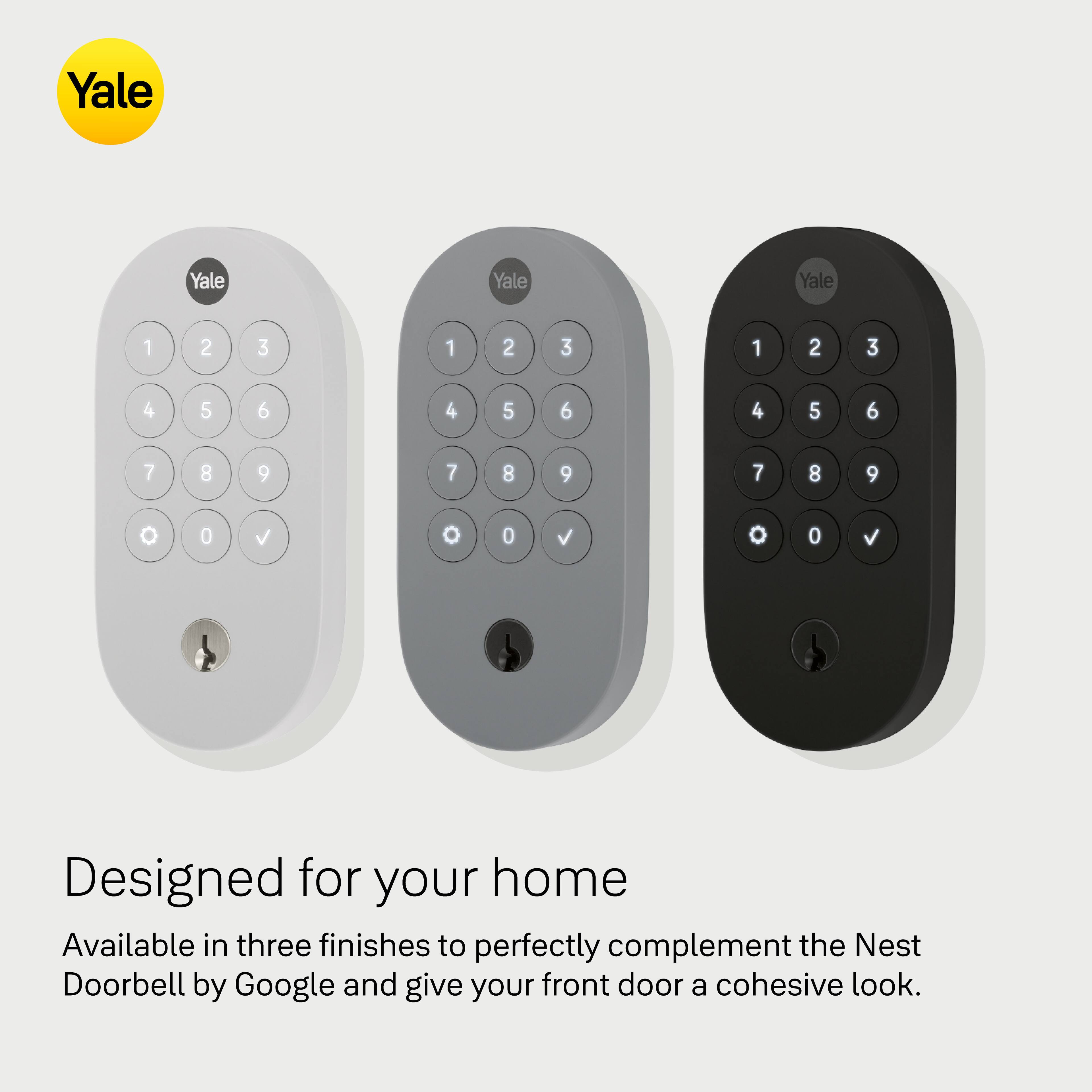 Yale Yale Yale Yale 1 2 3 1 2 3 1 2 3 4 5 6 4 5 6 4 5 6 7 8 9 7 8 9 7 8 9 0 0 V 0 0 o 0 o 0 v Designed for your home Available in three finishes to perfectly complement the Nest Doorbell by Google and give your front door a cohesive look.
