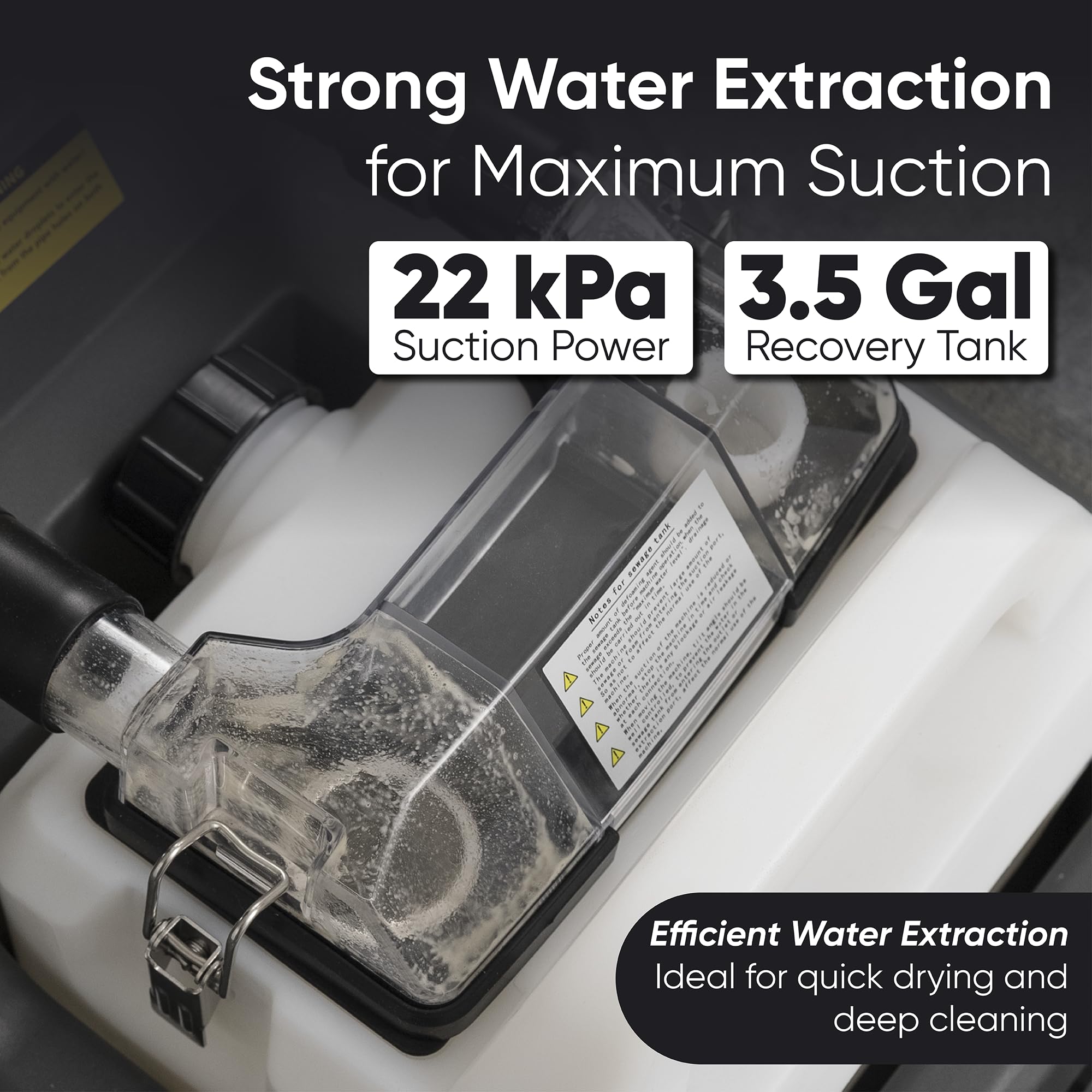 Strong Water Extraction for Maximum Suction  
22 kPa Suction Power  
3.5 Gal Recovery Tank  

Efficient Water Extraction  
Ideal for quick drying and deep cleaning