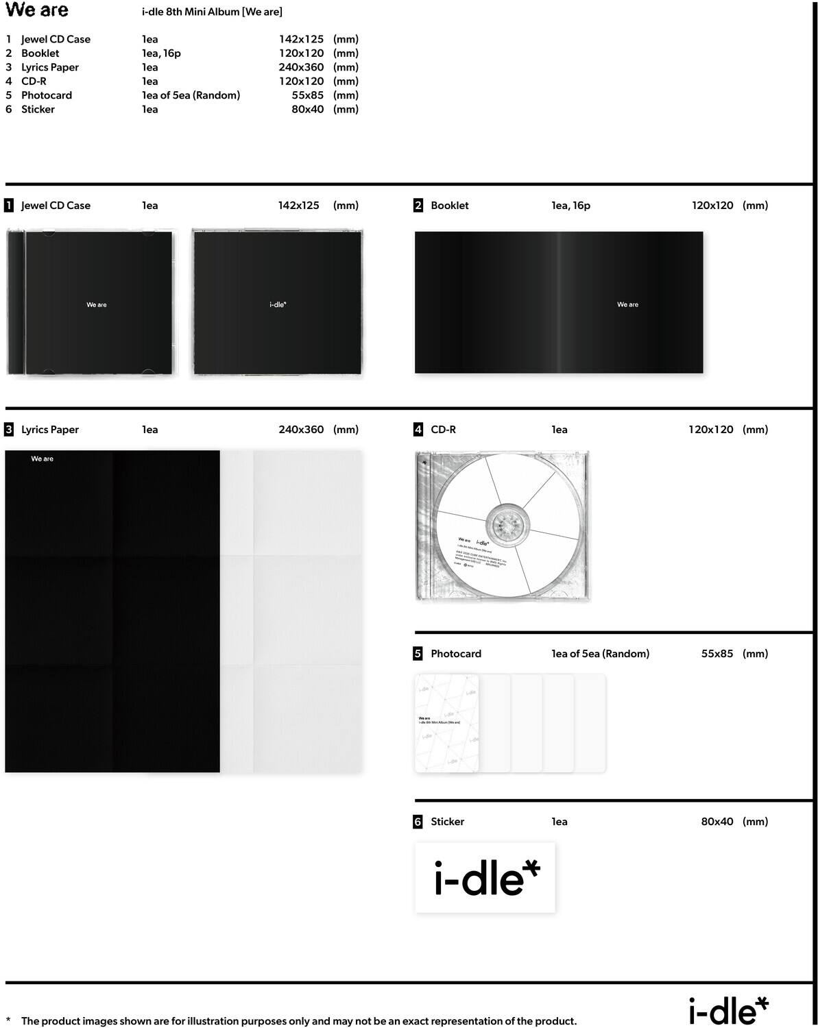 We are  
i-dle 8th Mini Album [We are]  

1. Jewel CD Case  
   lea  
   142x125 (mm)  

2. Booklet  
   lea, 16p  
   120x120 (mm)  

3. Lyrics Paper  
   lea  
   240x360 (mm)  

4. CD-R  
   lea  
   120x120 (mm)  

5. Photocard  
   lea of 5ea (Random)  
   55x85 (mm)  

6. Sticker  
   lea  
   80x40 (mm)  

* The product images shown are for illustration purposes only and may not be an exact representation of the product.  

i-dle*