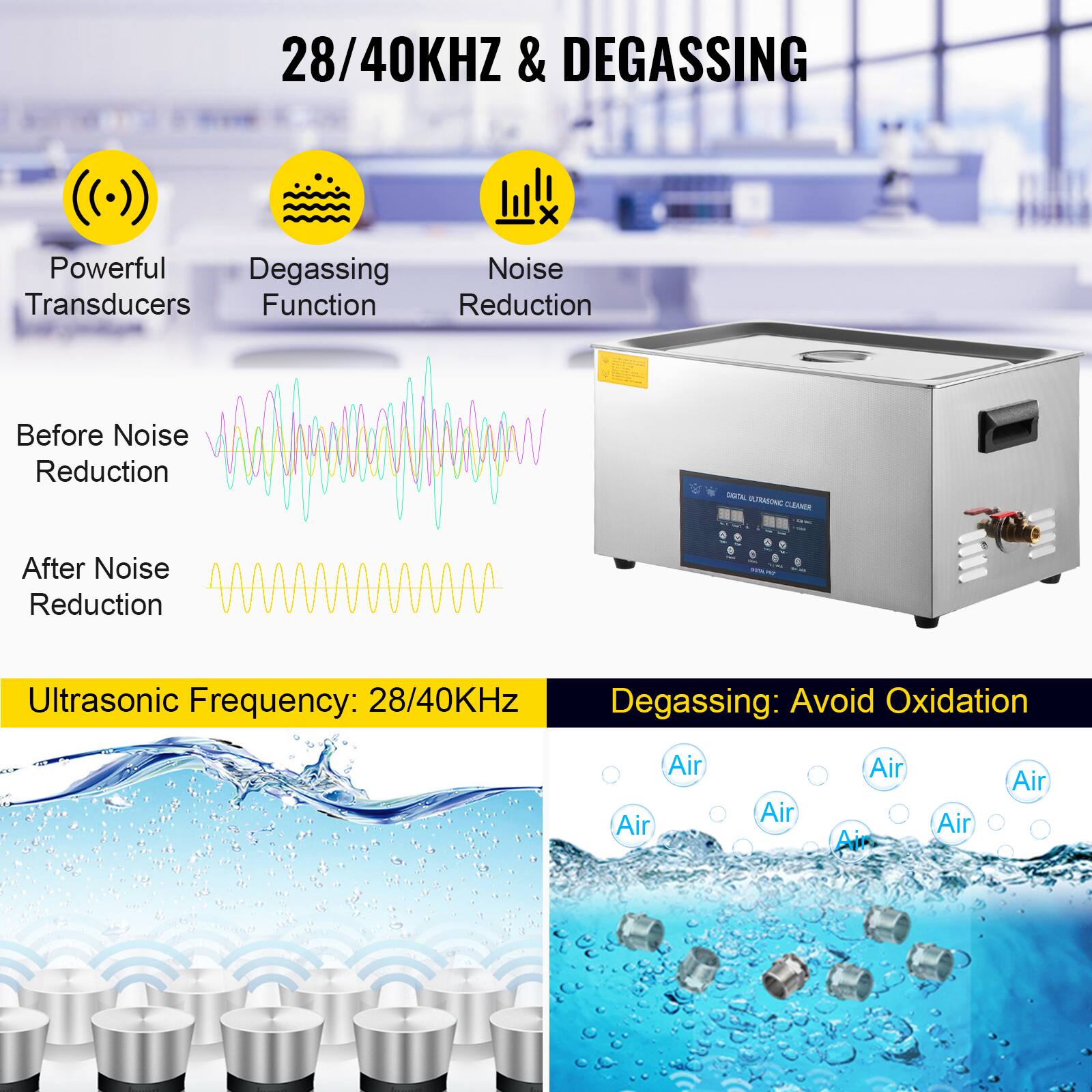 28/40KHZ & DEGASSING

Powerful Degassing Noise Transducers Function Reduction

Before Noise Reduction

DIGITAL ULTRASONIC CLEANER

After Noise Reduction

Ultrasonic Frequency: 28/40KHz

Degassing: Avoid Oxidation