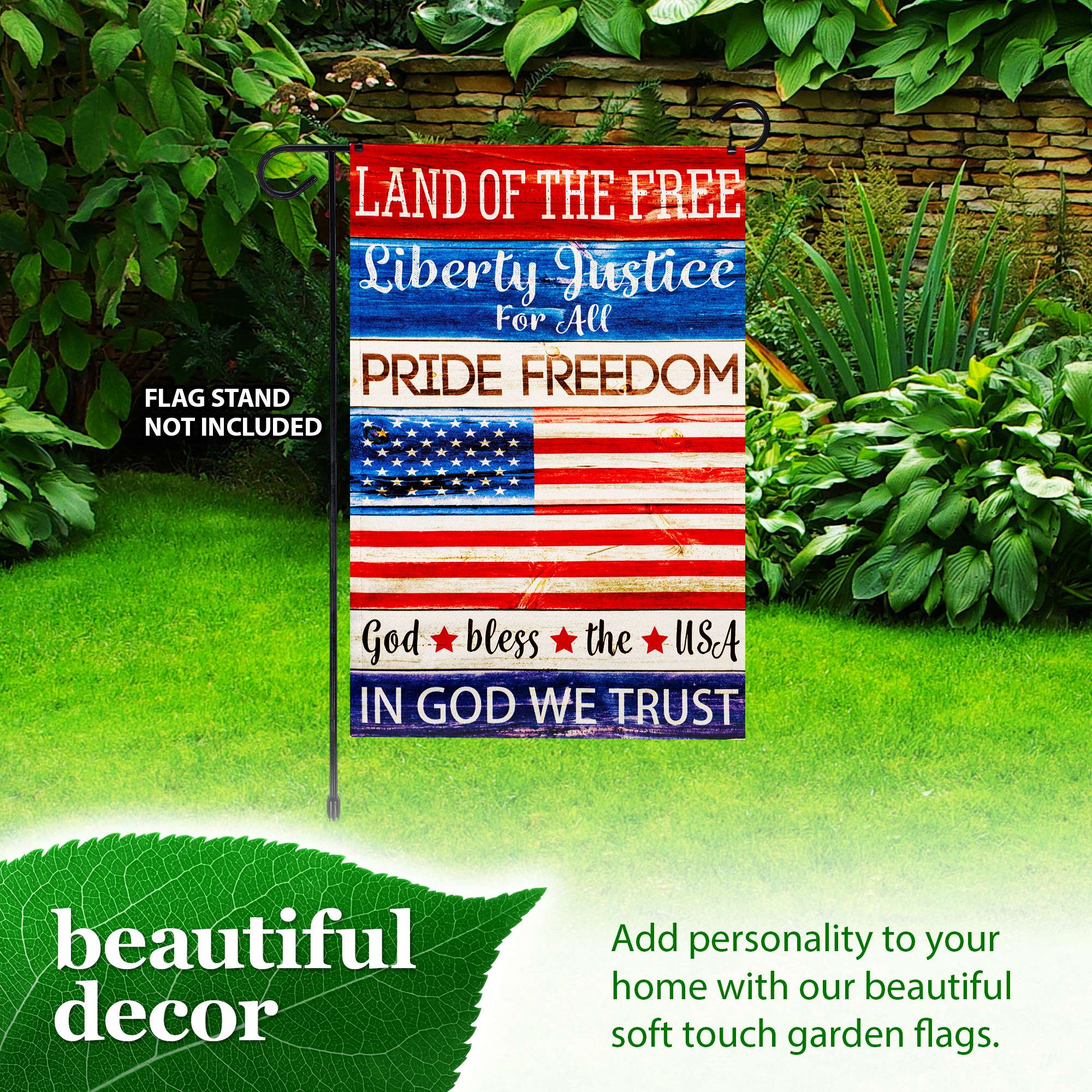 LAND OF THE FREE  
Liberty Justice For All  
PRIDE FREEDOM  
FLAG STAND NOT INCLUDED  
God bless the USA  
IN GOD WE TRUST  

beautiful decor  
Add personality to your home with our beautiful soft touch garden flags.