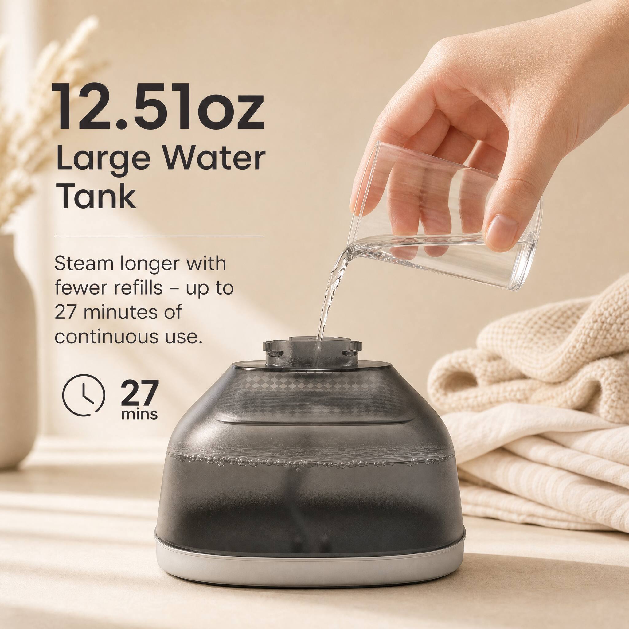 12.51oz Large Water Tank

Steam longer with fewer refills - up to 27 minutes of continuous use.

27 mins