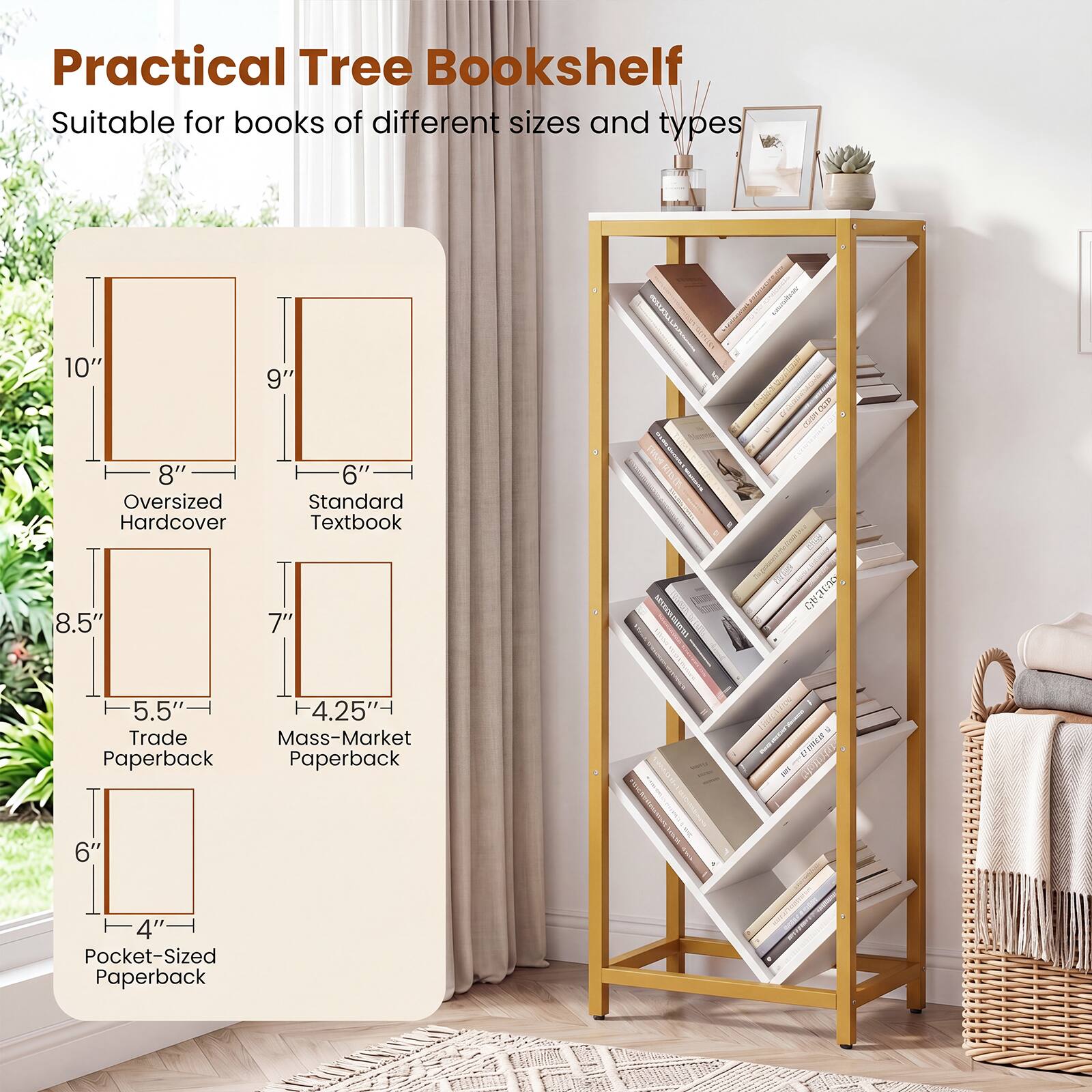 Practical Tree Bookshelf

Suitable for books of different sizes and types

- Oversized Hardcover: 10" x 8"
- Standard Textbook: 9" x 6"
- Trade Paperback: 8.5" x 5.5"
- Mass-Market Paperback: 7" x 4.25"
- Pocket-Sized Paperback: 6" x 4"