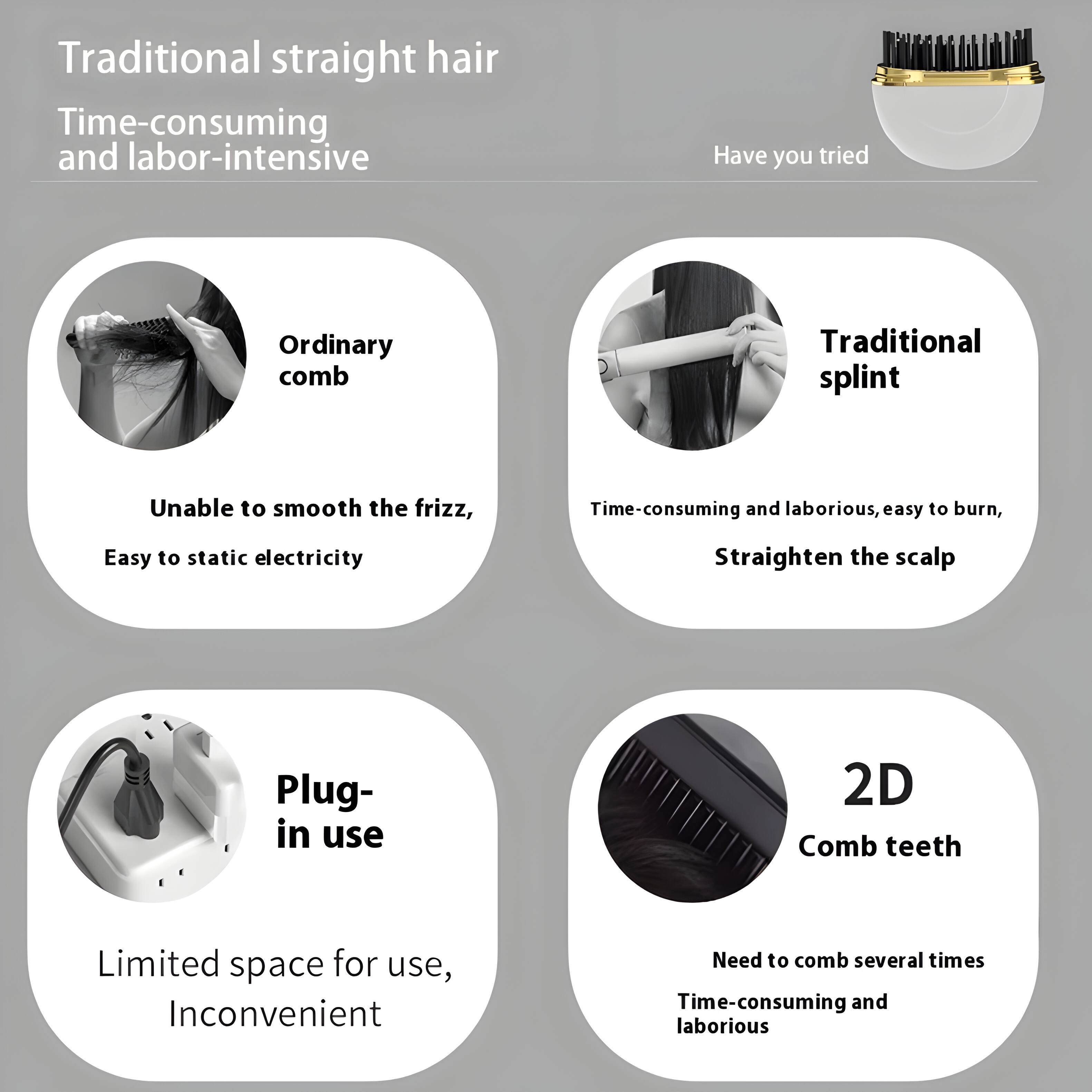 Traditional straight hair  
Time-consuming and labor-intensive  

Have you tried  

Ordinary comb  
Unable to smooth the frizz,  
Easy to static electricity  

Traditional splint  
Time-consuming and laborious, easy to burn,  
Straighten the scalp  

Plug-in use  
Limited space for use,  
Inconvenient  

2D Comb teeth  
Need to comb several times  
Time-consuming and laborious