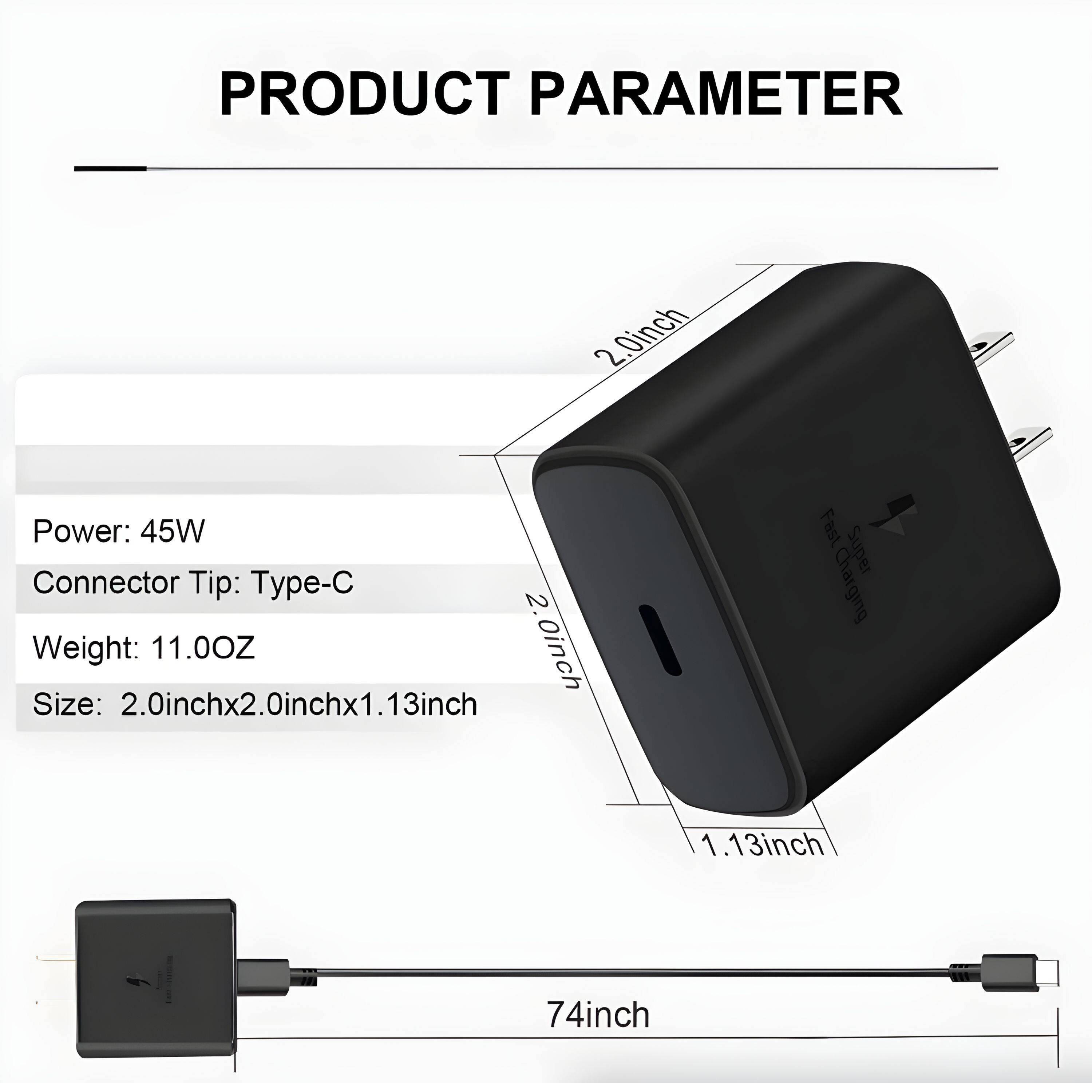 PRODUCT PARAMETER

Power: 45W  
Connector Tip: Type-C  
Weight: 11.00Z  
Size: 2.0inch x 2.0inch x 1.13inch  

Fast Super Charging  

74inch