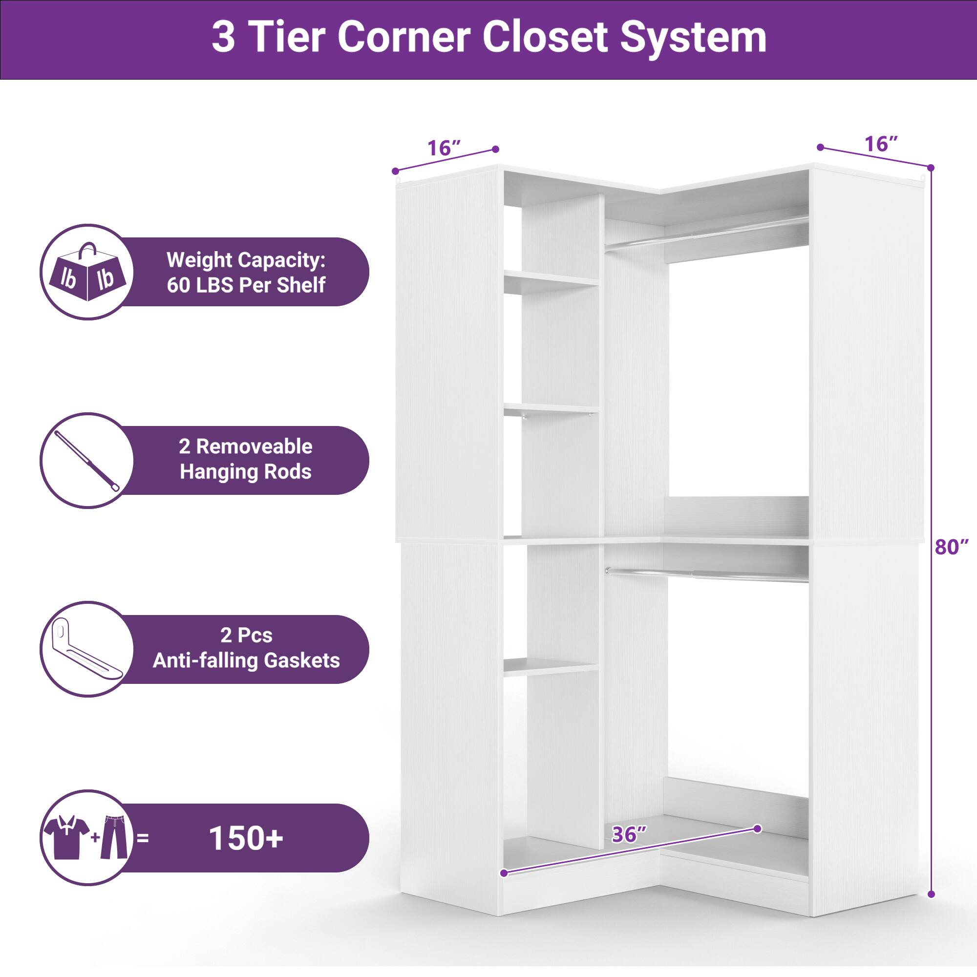 3 Tier Corner Closet System

- Weight Capacity: 60 LBS Per Shelf
- 2 Removable Hanging Rods
- 2 Pcs Anti-falling Gaskets
- 150+ (clothing items)

Dimensions:
- 16" x 16" x 80"
- 36" (base width)
