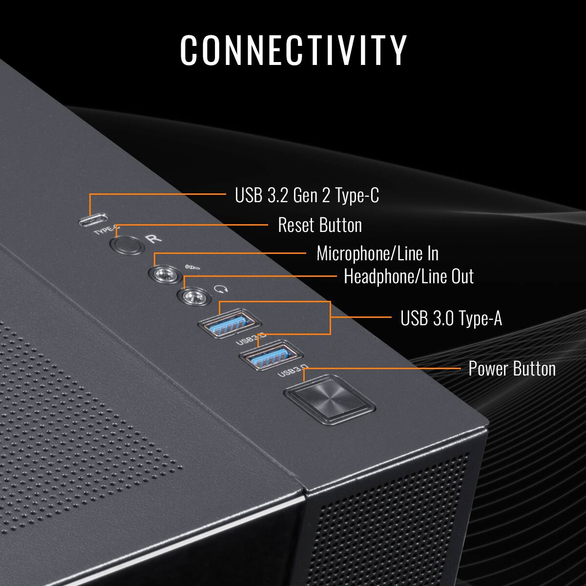 CONNECTIVITY:

* USB 3.2 Gen 2 Type-C
* Reset Button
* Microphone/Line In
* Headphone/Line Out
* USB 3.0 Type-A
* Power Button
* USB 2.0