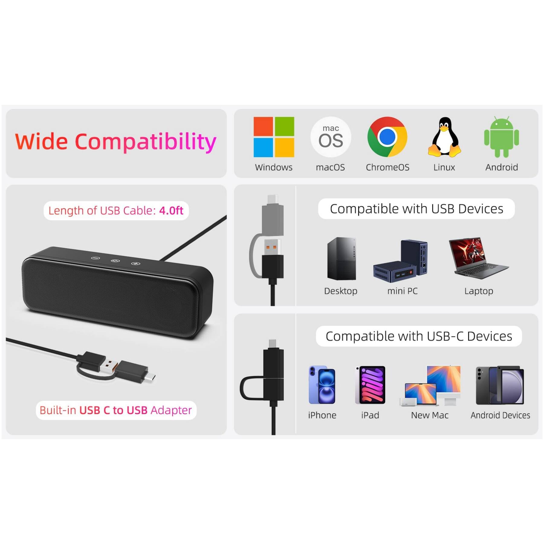 Wide Compatibility  
- Windows  
- macOS  
- ChromeOS  
- Linux  
- Android  

Length of USB Cable: 4.0ft  

Compatible with USB Devices  
- Desktop  
- mini PC  
- Laptop  

Compatible with USB-C Devices  
- iPhone  
- iPad  
- New Mac  
- Android Devices  

Built-in USB C to USB Adapter