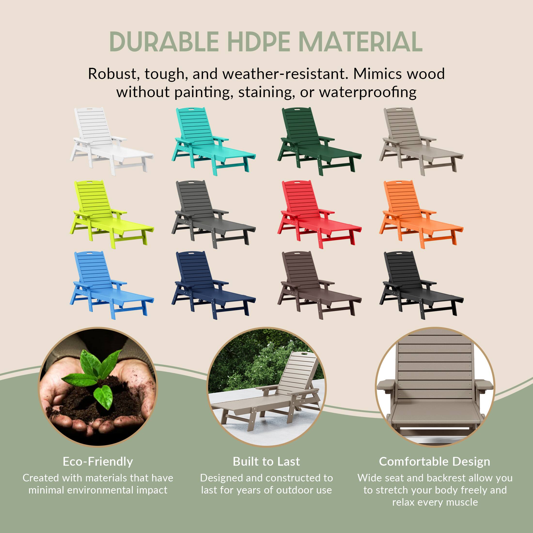 DURABLE HDPE MATERIAL  
Robust, tough, and weather-resistant. Mimics wood without painting, staining, or waterproofing.

Eco-Friendly  
Created with materials that have minimal environmental impact.

Built to Last  
Designed and constructed to last for years of outdoor use.

Comfortable Design  
Wide seat and backrest allow you to stretch your body freely and relax every muscle.