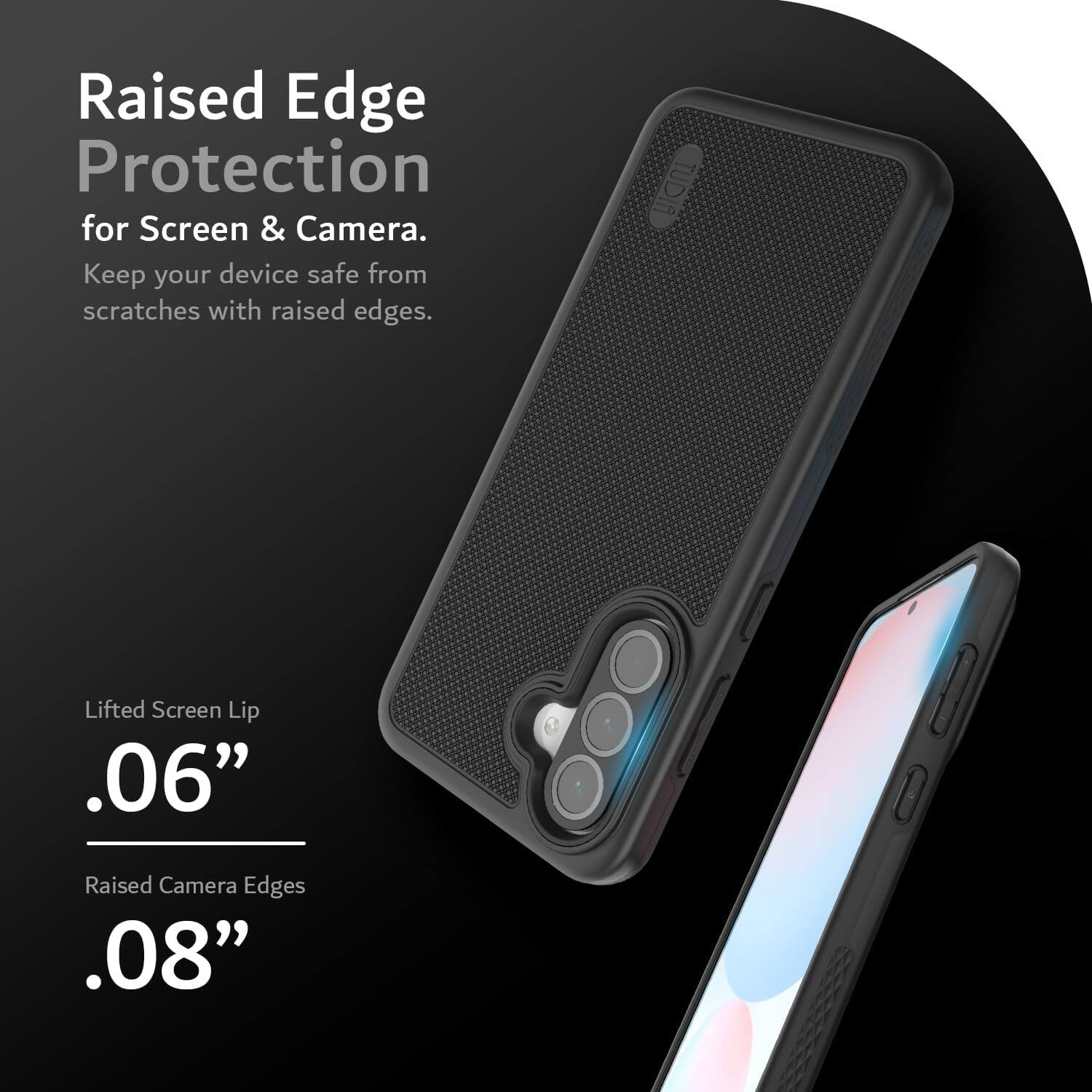 Raised Edge Protection for Screen & Camera.  
Keep your device safe from scratches with raised edges.  

Lifted Screen Lip .06"  
Raised Camera Edges .08"