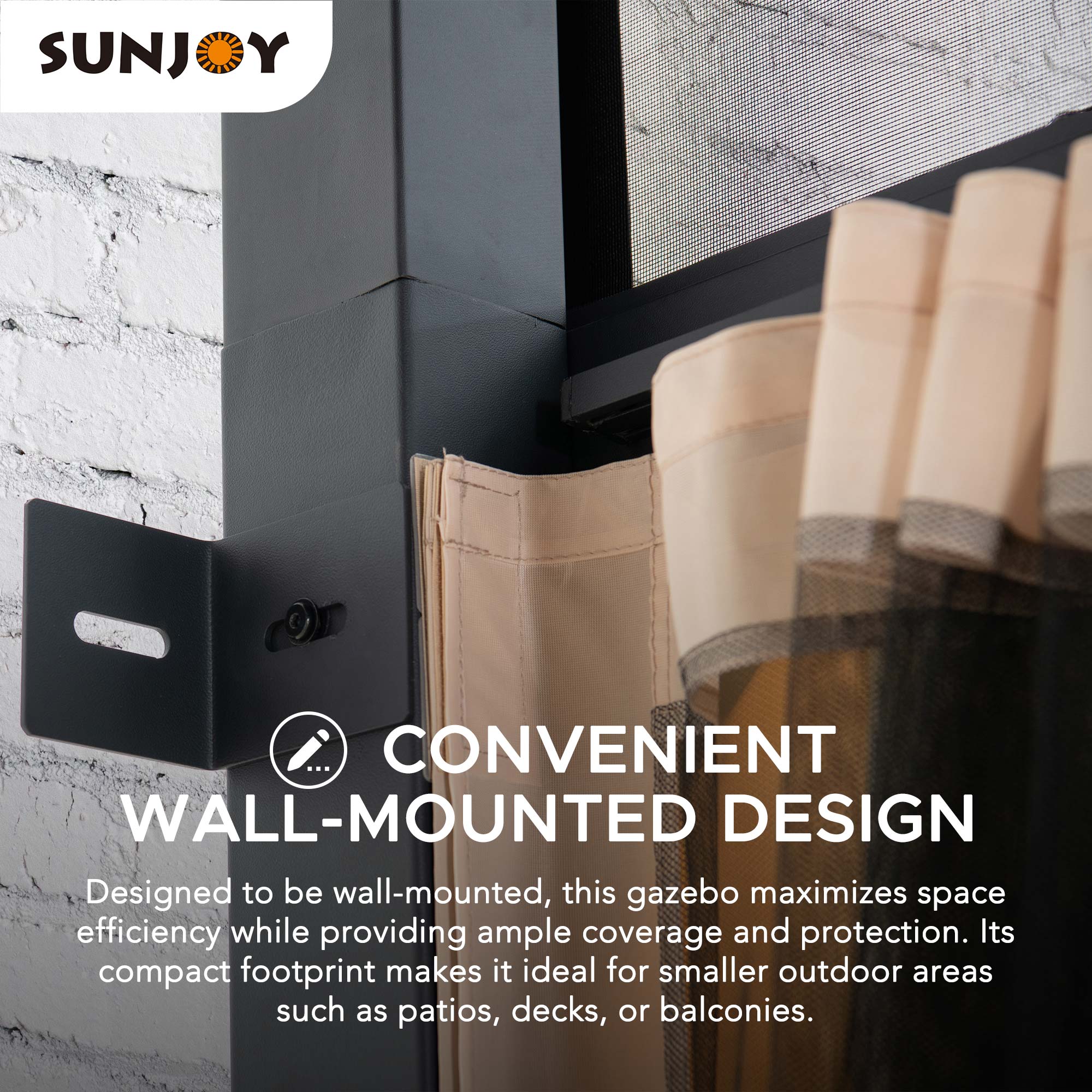 SUNJOY

CONVENIENT WALL-MOUNTED DESIGN

Designed to be wall-mounted, this gazebo maximizes space efficiency while providing ample coverage and protection. Its compact footprint makes it ideal for smaller outdoor areas such as patios, decks, or balconies.