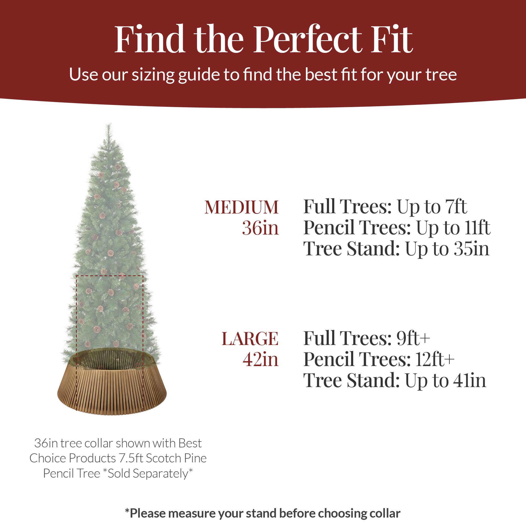 Find the Perfect Fit  
Use our sizing guide to find the best fit for your tree

MEDIUM  
36in  
Full Trees: Up to 7ft  
Pencil Trees: Up to 11ft  
Tree Stand: Up to 35in

LARGE  
42in  
Full Trees: 9ft+  
Pencil Trees: 12ft+  
Tree Stand: Up to 41in

36in tree collar shown with Best Choice Products 7.5ft Scotch Pine Pencil Tree *Sold Separately*

*Please measure your stand before choosing collar