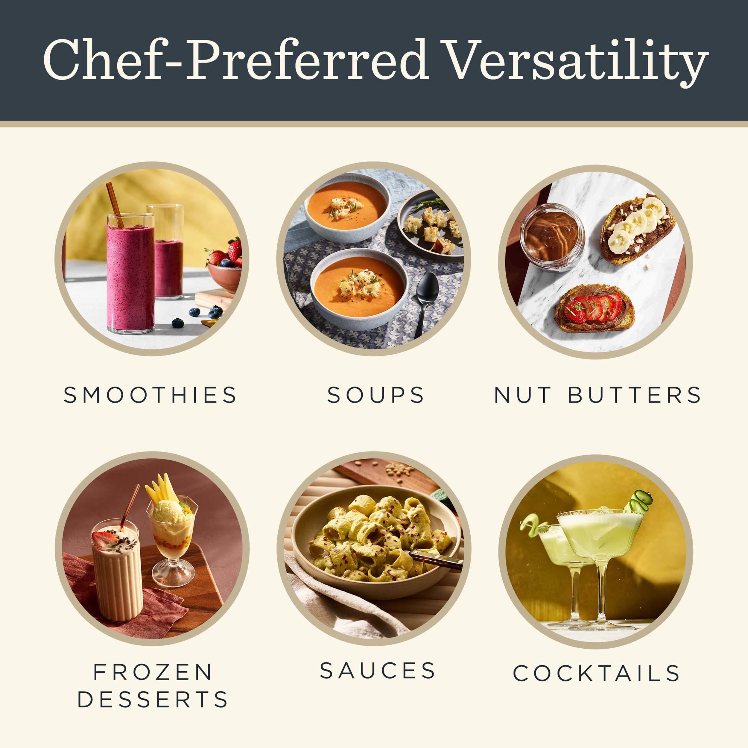 Chef-Preferred Versatility

- SMOOTHIES
- SOUPS
- NUT BUTTERS
- FROZEN DESSERTS
- SAUCES
- COCKTAILS