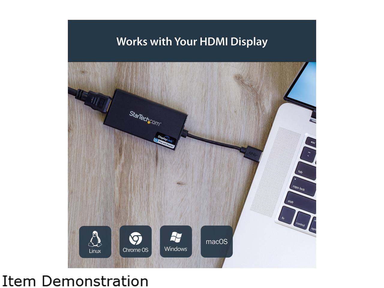 Works with Your HDMI Display  
StarTech.com Display Link  

Item Demonstration  

Linux  
Chrome OS  
Windows  
macOS