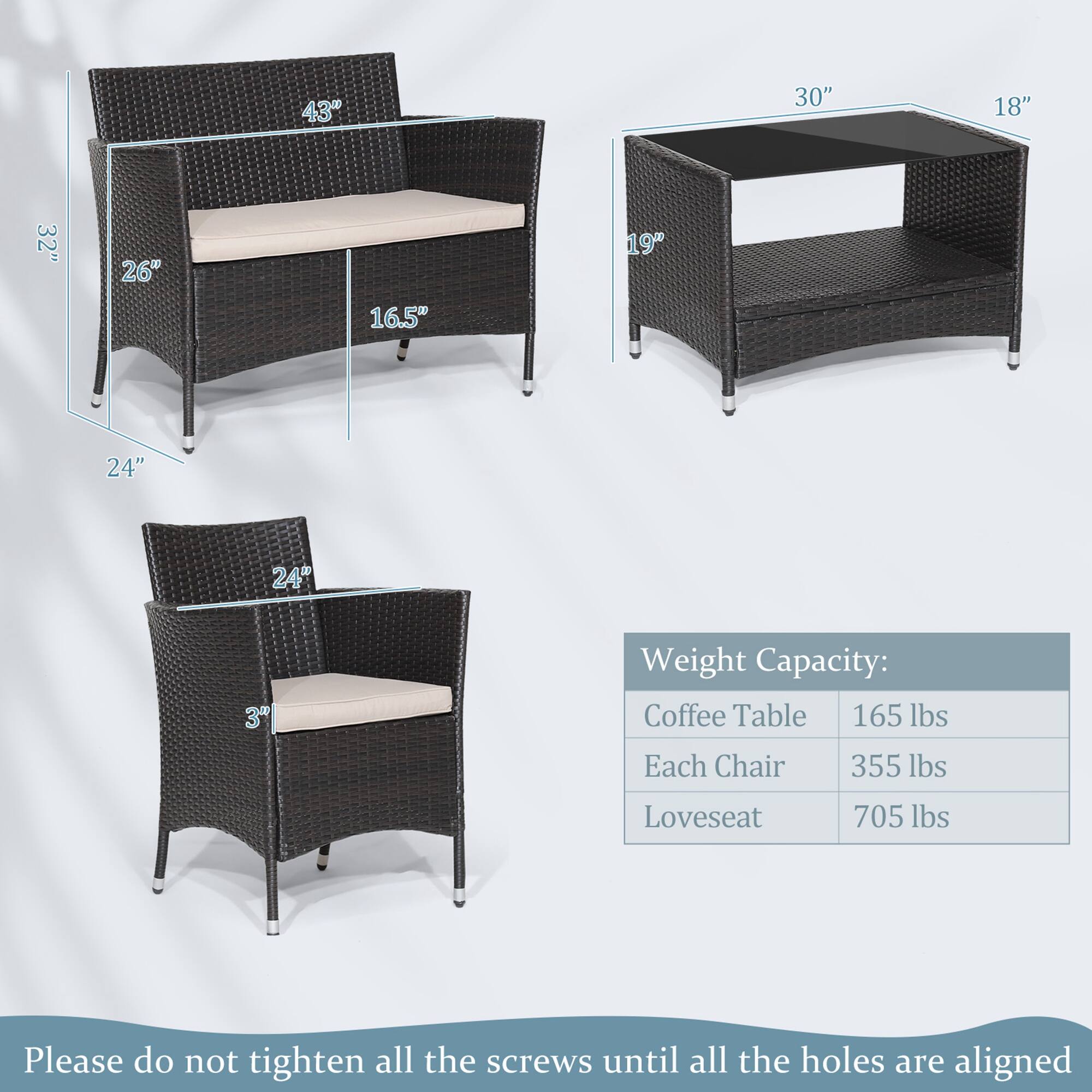 43" 30" 18" 32" 26" 16.5" 19" 24" 24" Weight Capacity: Coffee Table 165 lbs Each Chair 355 lbs Loveseat 705 lbs Please do not tighten all the screws until all the holes are aligned