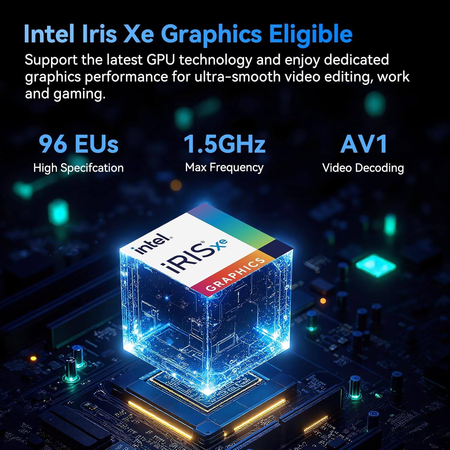 Intel Iris Xe Graphics Eligible

Support the latest GPU technology and enjoy dedicated graphics performance for ultra-smooth video editing, work and gaming.

96 EU
High Specification

1.5GHz
Max Frequency

AV1
Video Decoding

intel iRISxe GRAPHICS